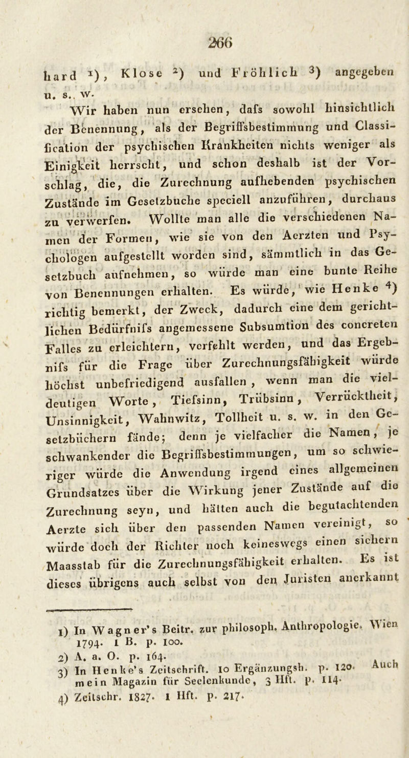liard *) , Klose 1 2) und Fl öh licli 3) angegeben ll. s.. w. Wir haben nun ersehen, dafs sowohl hinsichtlich der Benennung, als der Begriffsbestimmung und Classi- fication der psychischen Krankheiten nichts weniger als Einigkeit herrscht, und schon deshalb ist der Vor- schlag, die, die Zurechnung aufhebenden psychischen Zustande im Gesetzbuche speciell anzuführen, durchaus zu verwerfen. Wollte man alle die verschiedenen Na- men der Formen, wie sie von den Aerzten und Psy- chologen aufgestellt worden sind, sämmtlich in das Ge- setzbuch aufnehmen, so würde man eine bunte Reihe von Benennungen erhalten. Es würde, wie Henke 4) richtig bemerkt, der Zweck, dadurch eine dem gericht- lichen Bediirfnifs angemessene Subsumtion des concreten Falles zu erleichtern, verfehlt werden, und das Ergeb- nis für die Frage über Zurechnungsfähigkeit wurde höchst unbefriedigend ausfallen , wenn man die viel- deutigen Worte, Tiefsinn, Trübsinn, Verrücktheit, Unsinnigkcit, Wahnwitz, Tollheit u. s. w. in den Ge- setzbüchern fände; denn je vielfacher die Namen , je schwankender die Begriffsbestimmungen, um so schwie- riger würde die Anwendung irgend eines allgemeinen Grundsatzes über die Wirkung jener Zustände auf die Zurechnung seyn, und hätten auch die begutachtenden Aerzte sich über den passenden Namen vereinigt, so würde doch der Richter noch keineswegs einen sichern Maasstab für die Zurechnungsfähigkeit erhalten. Es ist dieses übrigens auch selbst von den Juristen anerkannt 1) In Wagner’s Beitr, zur philosoph. Anthropologie. Wien 1794. I B. p. 100. 2) A. a. O. p. 164. 3) In Henke’s Zeitschrift. 10 Ergänzungsh. p. 120. Auen mein Magazin für Seelenkunde, 3 Hfl. p. 114* 4) Zeilschr. 1827- I Hft. p. 217-
