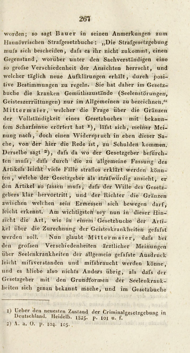 261 worden; so sagt Bauer in seinen Anmerkungen zum Haunövrisclien Strafgesetzbuche: „Die Strafgesetzgebung mufs sich bescheiden, dafs es ihr nicht zukomrnt, einen Gegenstand, worüber unter den Sachverständigen eine so grofse Verschiedenheit der Ansichten herrscht, und welcher täglich neue Aufklärungen erhält, durch posi- tive Bestimmungen zu regeln» Sie hat daher im Gesetz- buche die kranken Gemiithszustände (Seelenstörungen, Geisteszerriittungen) nur im Allgemeinen zu bezeichnen/4 Mittermaier, welcher die Frage über die Gränzen der Vollständigkeit eines Gesetzbuches mit bekann- tem Scharfsinne erörtert hat J), läfst sich, meiner Mei- nung nach, doch einen Widerspruch in eben dieser Sa- che, von der hier die Rede ist, zu Schulden kommen. Derselbe sagt a), dafs da wo der Gesetzgeber befürch- ten mufs, dafs durch die zu allgemeine Fassung des Artikels leidht viele Fälle straflos erklärt werden könn- ten , welche der Gesetzgeber äls strafwürdig ansieht, er den Artikel so fassen mufs, dafs der Wille des Gesetz- TU • , r g . . gebers klar hervortrilt, und der Richter die Gränzen zwischen welchen sein Ermessen sich bewegen darf, leicht erkennt. Am wichtigsten sey nun in dieser Hin- sicht die Art, wie in einem Gesetzbuche der Arti- kel über die Zurechnung der Geisteskrankheiten gefafst Werden soll. Nun glaubt Mittermaier, dafs bei den grofsen Verschiedenheiten ärztlicher Meinungen über Seelenkrankheiten der allgemein gefafste Ausdruck leicht mifsverslanden und mifsbraucht werden könne, und es bliebe also nichts Anders übrig, als dafs der Gesetzgeber mit den Grundformen der Seelenkrank- heiten sich genau bekannt mache, und im Gesetzbuche 1) Leber den neuesten Zusfand der Criminalgesetzaebunc in Deutschland. Heidelb. 1825. p. 101 u. f.