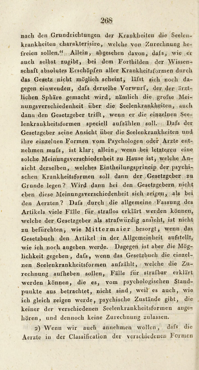 nacli den Grundrichtungen der Krankheiten die Seelen- krankhciten charakterisiro, welche von Zurechnung be- freien sollen.“ Allein, abgesehen davon, dafs, wie er auch selbst zugibt, bei dem Fortbilden der Wissen- schaft absolutes Erschöpfen aller Krankheitsforincn durch das Gesetz nicht möglich scheint, läfst sich noch da- gegen einwenden, dafs derselbe Vorwurf, der der ärzt- lichen Sphäre gemacht wird, nämlich die grofse Mei- nungsverschiedenheit über die Seelenkrankheiten, auch dann den Gesetzgeber trifft, wenn er die einzelnen See- lenkrankheitsformen speciell aufzählen soll. Dafs der Gesetzgeber seine Ansicht über die Seelenkrankheiten und ihre einzelnen Formen vom Psychologen oder Arzte ent- nehmen mufs, ist klar; allein, wenn bei letzteren eine solche Meinungsverschiedenheit zu Hause ist, welche An- sicht derselben, welches Einlheilungsprincip der psychi- schen Krankheitsformen soll dann der Gesetzgeber zu Grunde legen? Wird dann bei den Gesetzgebern nicht eben diese Meinungsverschiedenheit sich zeigen, als bei den Aerzten ? Dafs durch die allgemeine Fassung des Artikels viele Falle für straflos erklärt werden können, welche der Gesetzgeber als strafwürdig ans'ielit, ist nicht zu befürchten, wie Mittermaier besorgt, wenn das Gesetzbuch den Artikel in der Allgemeinheit aufstellt, wie ich noch augeben werde. Dagegen ist aber die Mög- lichkeit gegeben, dafs, wenn das Gesetzbuch die einzel- nen Seelenkrankheitsformen aufzählt, welche die Zu- rechnung aufheben sollen, Fälle für strafbar erklärt werden können, die es, vom psychologischen Stand- punkte aus betrachtet, nicht sind, weil es auch, wie ich gleich zeigen werde, psychische Zustände gibt, die keiner der verschiedenen Seelenkranklicitsforincn ange- boren, und dennoch keine Zurechnung zulassen. 2) Wenn wir auch annehmen wollen, dafs die Acrzle in der Classification der verschiedenen Formen