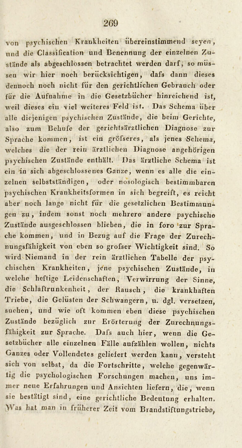 von psychischen Krankheiten übereinstimmend scyen, und die CI assificalion und Benennung der einzelnen Zu- stände als abgeschlossen betrachtet werden darf, so müs- sen wir liier noch berücksichtigen, dafs dann dieses dennoch noch nicht für den gerichtlichen Gebrauch oder für die Aufnahme in die Gesetzbücher hinreichend ist, weil dieses ein viel weiteres Feld ist. Das Schema über alle diejenigen psychischen Zustände, die beim Gerichte, also zum Beliufe der gerichlsärztlichen Diagnose zur Sprache kommen, ist ein gröfseres, als jenes Schema, welches die der rein ärztlichen Diagnose angehörigen psychischen Zustände enthält. Das ärztliche Schema ist ein in sich abgeschlossenes Ganze, wenn es alle die ein- zelnen selbstständigen, oder nosologisch bestimmbaren psychischen Krankheitsformen in sich begreift, es reicht aber noch lange nicht für die gesetzlichen Bestimmun- gen zu, indem sonst noch mehrere andere psychische Zustände ausgeschlossen blieben, die in foro 'zur Spra- che kommen, und in Bezug auf die Frage der Zurech- nungsfähigkeit von eben so grofser Wichtigkeit sind. So wird Niemand in der rein ärztlichen Tabelle der psy- chischen Krankheiten, jene psychischen Zustände, in welche heftige Leidenschaften, Verwirrung der Sinne, die Schlaftrunkenheit , der Rausch , die krankhaften Triebe, die Gelüsten der Schwängern, u. dgl. versetzen, suchen, und wie oft kommen eben diese psychischen Zustände bezüglich zur Erörterung der Zurechnungs- fälligkeit zur Sprache. Dafs auch hier, wenn die Ge- setzbücher alle einzelnen Fälle aufzählen wollen, nichts Ganzes oder Vollendetes geliefert werden kann, versteht sich von selbst, da die Fortschritte, welche gegenwär- tig die psychologischen Forschungen machen, uns im- mer neue Erfahrungen und Ansichten liefern, die, wenn sie bestätigt sind, eine gerichtliche Bedeutung erhalten. V as hat man in früherer Zeit vom Brandstiftungstrieboj,