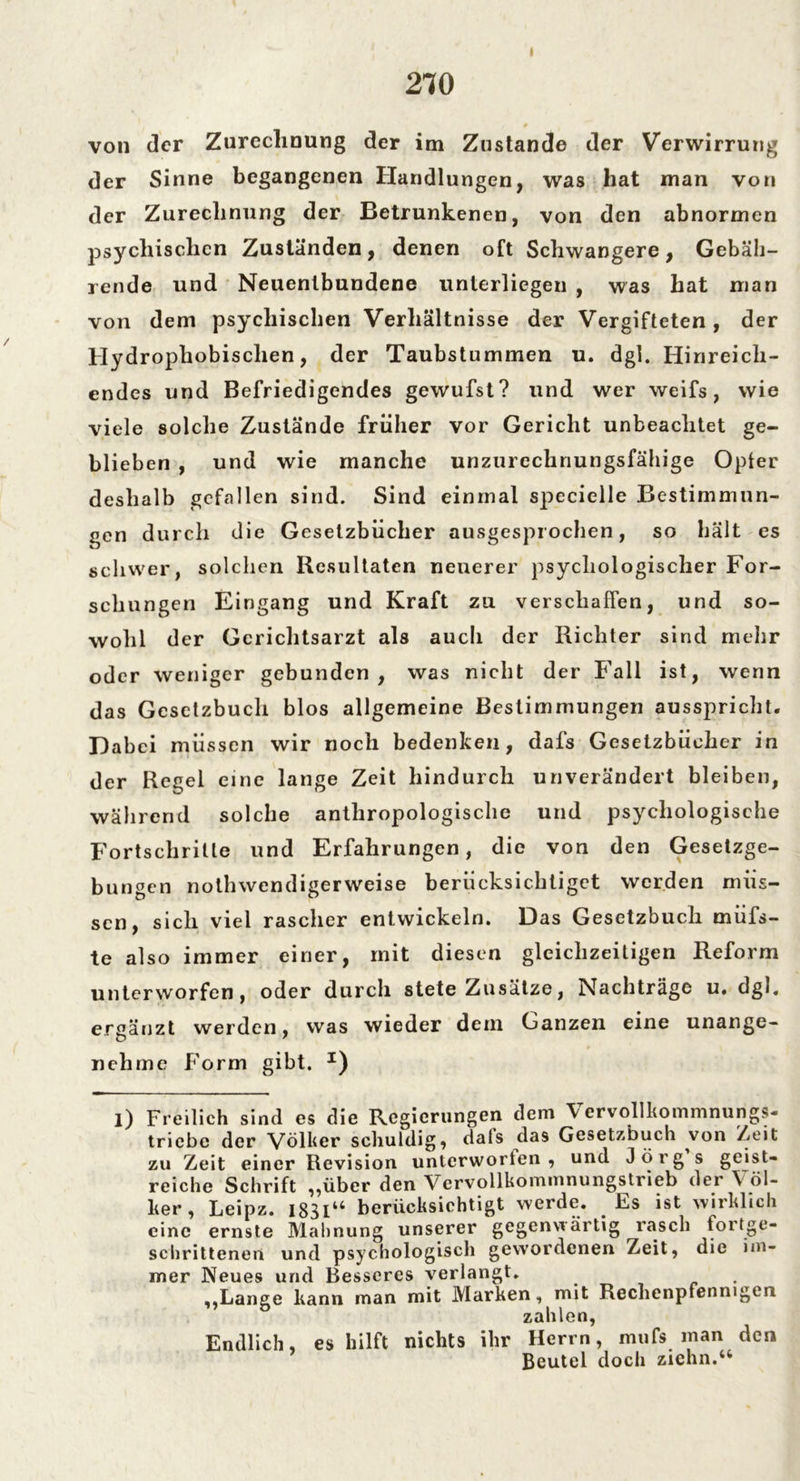 2TO von der Zurechnung der im Zustande der Verwirrung der Sinne begangenen Handlungen, was hat man von der Zurechnung der Betrunkenen, von den abnormen jisychischcn Zuständen, denen oft Schwangere, Gebäh- rende und Neuenlbundene unterliegen , was hat man von dem psychischen Verhältnisse der Vergifteten, der Hydrophobischen, der Taubstummen u. dgl. Hinreich- endes und Befriedigendes gewufst? und wer weifs, wie viele solche Zustände früher vor Gericht unbeachtet ge- blieben , und wie manche unzurechnungsfähige Opfer deshalb gefallen sind. Sind einmal specielle Bestimmun- gen durch die Gesetzbücher ausgesprochen, so hält es schwer, solchen Resultaten neuerer psychologischer For- schungen Eingang und Kraft zu verschaffen, und so- wohl der Gcrichtsarzt als auch der Richter sind mehr oder weniger gebunden, was nicht der Fall ist, wenn das Gesetzbuch blos allgemeine Bestimmungen ausspricht. Dabei müssen wir noch bedenken, dafs Gesetzbücher in der Regel eine lange Zeit hindurch unverändert bleiben, während solche anthropologische und psychologische Fortschritte und Erfahrungen, die von den Gesetzge- bungen nothwendigerweise berücksichtiget werden müs- sen, sich viel rascher entwickeln. Das Gesetzbuch müfs- te also immer einer, mit diesen gleichzeitigen Reform unterworfen, oder durch stete Zusätze, Nachträge u. dgl. ergänzt werden, was wieder dem Ganzen eine unange- nehme Form gibt. I) l) Freilich sind es die Regierungen dem Vervollkommnungs- triebe der Völker schuldig, dats das Gesetzbuch von Zeit zu Zeit einer Revision unterworten, und Jörg s geist- reiche Schrift „über den Vervollkommnungstrieb der Völ- ker , Leipz. I83IU berücksichtigt werde. Es ist wirklich eine ernste Mahnung unserer gegenwärtig rasch fortge- schrittenen und psychologisch gewordenen Zeit, die im- mer Neues und Besseres verlangt. . „Lange kann man mit Marken, mit Rechenpfennigen zahlen, Endlich, es hilft nichts ihr Herrn, muf» inan den Beutel doch zichn.“