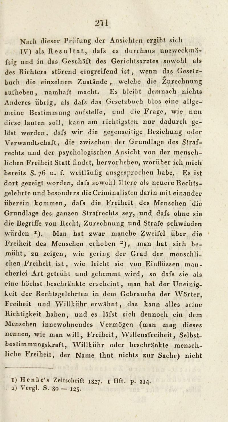 Nach dieser Prüfung der Ansichten ergibt sich IV) als Resultat, dafs es durchaus unzweckmä- ßig und in das Geschäft des Gerichtsarztes sowohl als des Richters störend eingreifend ist, wenn das Gesetz- 4» buch die einzelnen Zustände, welche die Zurechnung aufheben, namhaft macht. Es bleibt demnach nichts Anderes übrig, als dafs das Gesetzbuch blos eine allge- meine Bestimmung aufstelle, und die Frage, wie nun diese lauten soll, kann am richtigsten nur dadurch ge- löst werden, dafs wir die gegenseitige Beziehung oder Verwandtschaft, die zwischen der Grundlage des Straf- rechts und der psychologischen Ansicht von der mensch- lichen Freiheit Statt findet, hervorlieben, worüber ich mich bereits S. 76 u. f. weitläufig ausgesprochen habe. Es ist dort gezeigt worden, dafs sowohl ältere als neuere Reclits- gelehrte und besonders die Criminalisten darin mit einander überein kommen, dafs die Freiheit des Menschen die Grundlage des ganzen Strafrechts sey, und dafs ohne sie die Begriffe von Recht, Zurechnung und Strafe schwinden würden z). Man hat zwar manche Zweifel über die Freiheit des Menschen erhoben 1 2), man hat sich be- müht, zu zeigen, wie gering der Grad der menschli- chen Freiheit ist , wie leicht sie von Einflüssen man- cherlei Art getrübt und gehemmt wird, so dafs sie als eine höchst beschränkte erscheint, man hat der Uneinig- keit der Rechtsgelehrten in dem Gebrauche der Wörter, Freiheit und Willkühr erwähnt, das kann alles seine Richtigkeit haben, und es läfst sich dennoch ein dem Menschen innewohnendes Vermögen (man mag dieses nennen, wie man will, Freiheit, Willensfreiheit, Selbst- bestimmungskraft, Willkühr oder beschränkte mensch- liche Freiheit, der Name thut nichts zur Sache) nicht 1) Henkc’s Zeitschrift 1327» I Hft. p. 214» 2) Vergl. S. 80 — 125.