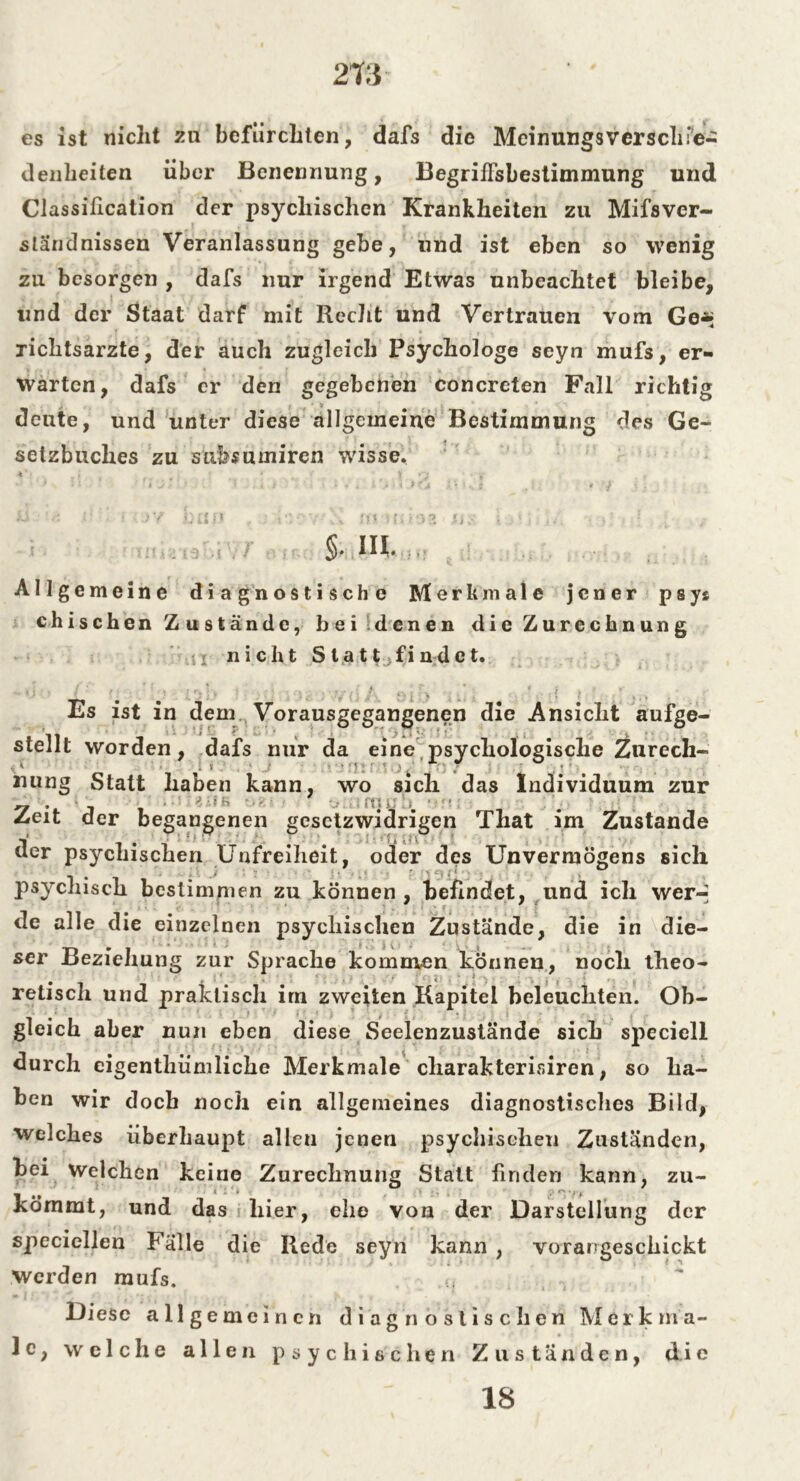 es ist nicht zu befürchten, dafs die Meinungsverschie- denheiten über Benennung, Begriffsbestimmung und Classification der psychischen Krankheiten zu Mifsver- sländnissen Veranlassung gebe, und ist eben so wenig zu besorgen , dafs nur irgend Etwas unbeachtet bleibe, und der Staat darf mit Recht und Vertrauen vom Ge* richtsarzte, der auch zugleich Psychologe seyn mufs, er- warten, dafs er den gegebenen concreten Fall richtig deute, und unter diese allgemeine Bestimmung des Ge- setzbuches zu subsumiren wisse. §. IH. Allgemeine diagnostische Merkmale jener psys chischen Zustände, bei denen die Zurechnung u nicht Statt fi n d e t. Es ist in dem Vorausgegangenen die Ansicht aufge- stellt worden, dafs nur da eine psychologische Zurech- nung Statt haben kann, wo sich das Individuum zur , ■ ‘ }.! b - . - * ; { ; i ; 4 ' Zeit der begangenen gesetzwidrigen That im Zustande der psychischen Unfreiheit, oder des Unvermögens sich psychisch bestimmen zu können , befindet, und ich wer-' de alle die einzelnen psychischen Zustände, die in die- ser Beziehung zur Sprache kommen können, noch theo- retisch und praktisch im zweiten Kapitel beleuchten. Ob- gleich aber nun eben diese Seelenzustände sich speciell durch cigentliiimliche Merkmale cliarakterisiren, so ha- ben wir doch noch ein allgemeines diagnostisches Bild, welches überhaupt allen jenen psychischen Zuständen, bei Welchen keine Zurechnung Statt finden kann, zu- kömmt, und das hier, ehe von der Darstellung der specicllen Falle die Rede seyn kann , vorangesckickt Werden mufs. (| Diese a 11 gemeinen diagnostischen Merk m a- 1 e, welche allen psychischen Zuständen, die 18