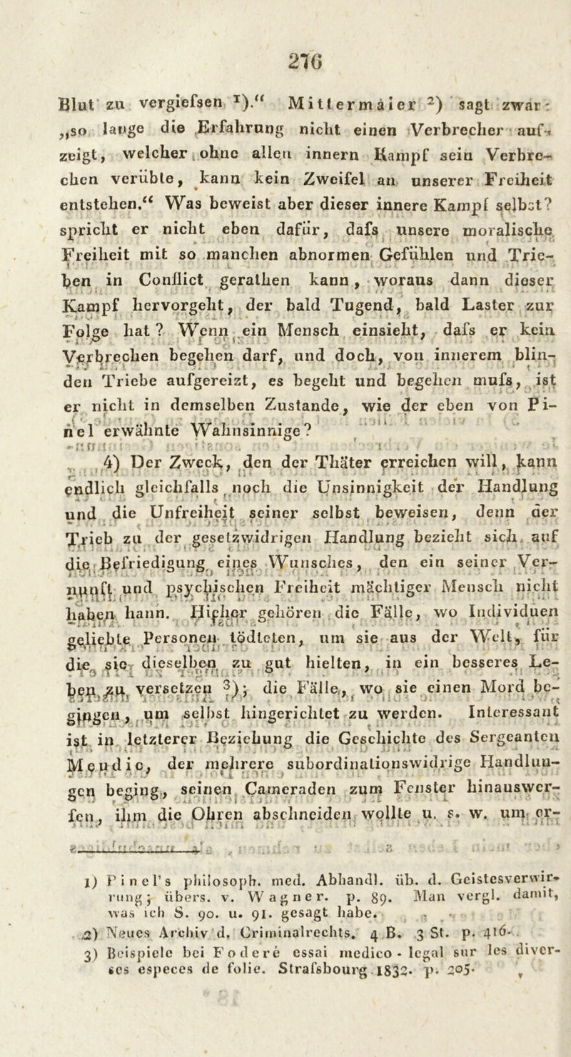 27G Blut zu vergiefsen J).<( Mitlermäier l) 2) sagt zwar: ,,so lauge die Erfahrung nicht einen Verbrecher auf-* zeigt, welcher ohne allen innern Kampf sein Verbre- chen verübte, kann kein Zweifel an unserer Freiheit entstehen/4 Was beweist aber dieser innere Kamp! selbst? spricht er nicht eben dafür, dafs unsere moralische Freiheit mit so manchen abnormen Gefühlen und Trie- ben in Conllict geralhen kann, woraus dann dieser Kampf hervorgeht, der bald Tugend, bald Laster zur Folge hat? Wenn ein Mensch einsieht, dafs er kein Verbrechen begehen darf, und doch, von innerem blin- den Triebe aufgereizt, es begeht und begehen mufs, ist er nicht in demselben Zustande, wie der eben von Pi- hei erwähnte Wahnsinnige? 4) Der Zweck, den der Thäter erreichen will, kann endlich gleichfalls noch die Unsinnigkeit der Handlung * - • 1 < • und die Unfreiheit seiner selbst beweisen, denn der - - ■ > ’ y ■, Trieb zu der gesetzwidrigen Handlung bezieht sich auf die Befriedigung ein.es Wunsches, den ein seiner Ver- nunft und psychischen Freiheit mächtiger Mensch nicht haben bann. Hieher gehören die Fälle, wo Individuen < ,lSu • • ». ‘ gefieble Personen lödleten, um sie aus der Welt, für die sie dieselben zu gut hielten, in ein besseres Le- ben versetzen 3); die Fälle,, wo sie einen Mord be- gingen, um selbst hingerichtet zu werden. Interessant ist in letzterer Beziehung die Geschichte des Sergeanten T n < * i . * ! .* • .j ■ c ) • . * ■ ' *.» »t*1- - ■* ' ~* M eu die, der mehrere subordinationswidrige Handluu- gen beging, seinen Cameraden zum Fenster hinauswer- fen , ihm die Öhren abschneiden wollte u. s. w. um er- 7 J* 1 ; . ^ f? < ' *1 - ff «% * % ^ ‘ , f '' . V > l) P i n e 1’s philosoph. med. Abhandl. üb. d. Geistesverwir- rung* übers, v. Wagner, p. 89. Man vergl. damit, was ich S. 90. u. 91. gesagt habe. . ,2) Neues Archiv d, Griminalrechts* 4 B. 3 St. p. 4*ü- 3) Beispiele bei Fodere essai medico * legal sur les diver- ses cspeces de folie. Strafsbourg. 1834* p* r