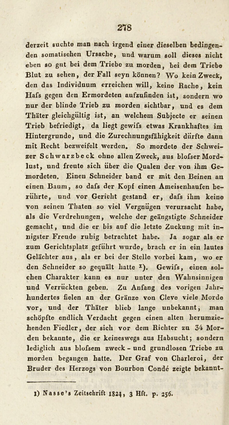 I derzeit suchte man nach irgend einer dieselben bedingen- den somatischen Ursache, und warum soll dieses nicht eben so gut bei dem Triebe zu morden, bei dem Triebe Blut zu sehen, der Fall seyn können? Wo kein Zweck, den das Individuum erreichen will, keine Rache, kein Hafs gegen den Ermordeten aufzufinden ist, sondern wo nur der blinde Trieb zu morden sichtbar, und es dem Thäter gleichgültig ist, an welchem Subjecte er seinen Trieb befriedigt, da liegt gewifs etwas Krankhaftes im Hintergründe, und die Zurechnungsfähigkeit dürfte dann mit Recht bezweifelt werden* So mordete der Schwei- zer Schwarzbeck ohne allen Zweck, aus blofser Mord- lust, und freute sich über die Qualen der von ihm Ge- mordeten. Einen Schneider band er mit den Beinen an einen Baum, so dafs der Kopf einen Ameisenhaufen be- rührte, und vor Gericht gestand er, dafs ihm keine von seinen Thaten so viel Vergnügen verursacht habe, als die Verdrehungen, welche der geängstigte Schneider gemacht, und die er bis auf die letzte Zuckung mit in- nigster Freude ruhig betrachtet habe. Ja sogar als er zum Gerichtsplatz geführt wurde, brach er in ein lautes Gelächter aus, als er bei der Stelle vorbei kam, wo er den Schneider so gequält hatte J), Gewifs, einen sol- chen Charakter kann es nur unter den Wahnsinnigen und Verrückten geben. Zu Anfang des vorigen Jahr-; hundertes fielen an der Gränze von Cleve viele Morde vor, und der Thäter blieb lange unbekannt, man schöpfte endlich Verdacht gegen einen alten herumzie- henden Fiedler, der sich vor dem Richter zu 34 Mor- den bekannte, die er keineswegs aus Habsucht; sondern lediglich aus blofsem zweck - und grundlosen Triebe zu morden begangen hatte. Der Graf von Charleroi, der Bruder des Herzogs von Bourbon Conde zeigte bekannt- l) Nasse’s Zeitschrift 1824, 3 Hft. p. 256.