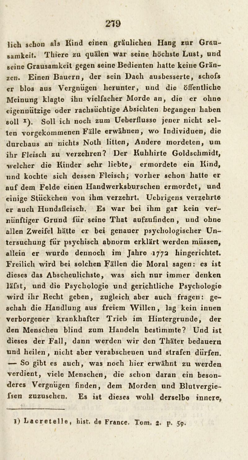 219 lieh schon als Kind einen gräulichen Hang zur Grau- samkeit. Thiere zu quälen war seine höchste Lust, und seine Grausamkeit gegen seine Bedienten hatte keine Grän- zcn. Einen Bauern, der sein Dach ausbesserte, schofs er blos aus Vergnügen herunter, und die öffentliche Meinung klagte ihn vielfacher Morde an, die er ohne eigennützige oder rachsüchtige Absichten begangen haben soll 1). Soll ich noch zum Ueberflusse jener nicht sel- ten vorgekommenen Fälle erwähnen, wo Individuen, die durchaus an nichts Noth litten, Andere mordeten, um ihr Fleisch zu verzehren? Der Kuhhirte Goldschmidt, welcher die Kinder sehr liebte, ermordete ein Kind, und kochte sich dessen Fleisch; vorher schon hatte er auf dem Felde einen Handwerksburschen ermordet, und einige Stückchen von ihm verzehrt, Uebrigens verzehrte er auch Hundsfleisch» Es war bei ihm gar kein ver- nünftiger Grund für seine That aufzufinden , und ohne allen Zweifel hätte er bei genauer psychologischer Un- tersuchung für psychisch abnorm erklärt werden müssen, allein er wurde dennoch im Jahre 1772 hingerichtet. Freilich wird bei solchen Fällen die Moral sagen: es ist dieses das Abscheulichste, was sich nur immer denken läfst, und die Psychologie und gerichtliche Psychologie wird ihr Recht geben, zugleich aber auch fragen: ge- schah die Handlung aus freiem Willen, lag kein innen verborgener krankhafter Trieb im Hintergründe, der den Menschen blind zum Handeln bestimmte? Und ist dieses der Fall, dann werden wir den Thäter bedauern und heilen , nicht aber verabscheuen und strafen dürfen. — So gibt es auch, was noch hier erwähnt zu werden verdient, viele Menschen, die schon daran ein beson- deres Vergnügen finden, dem Morden und Blutvcrgie- fsen zuzusclicn. Es ist dieses wohl derselbe innere, l) Lacretelle, hist, de France. Tom. 2« p. 59.