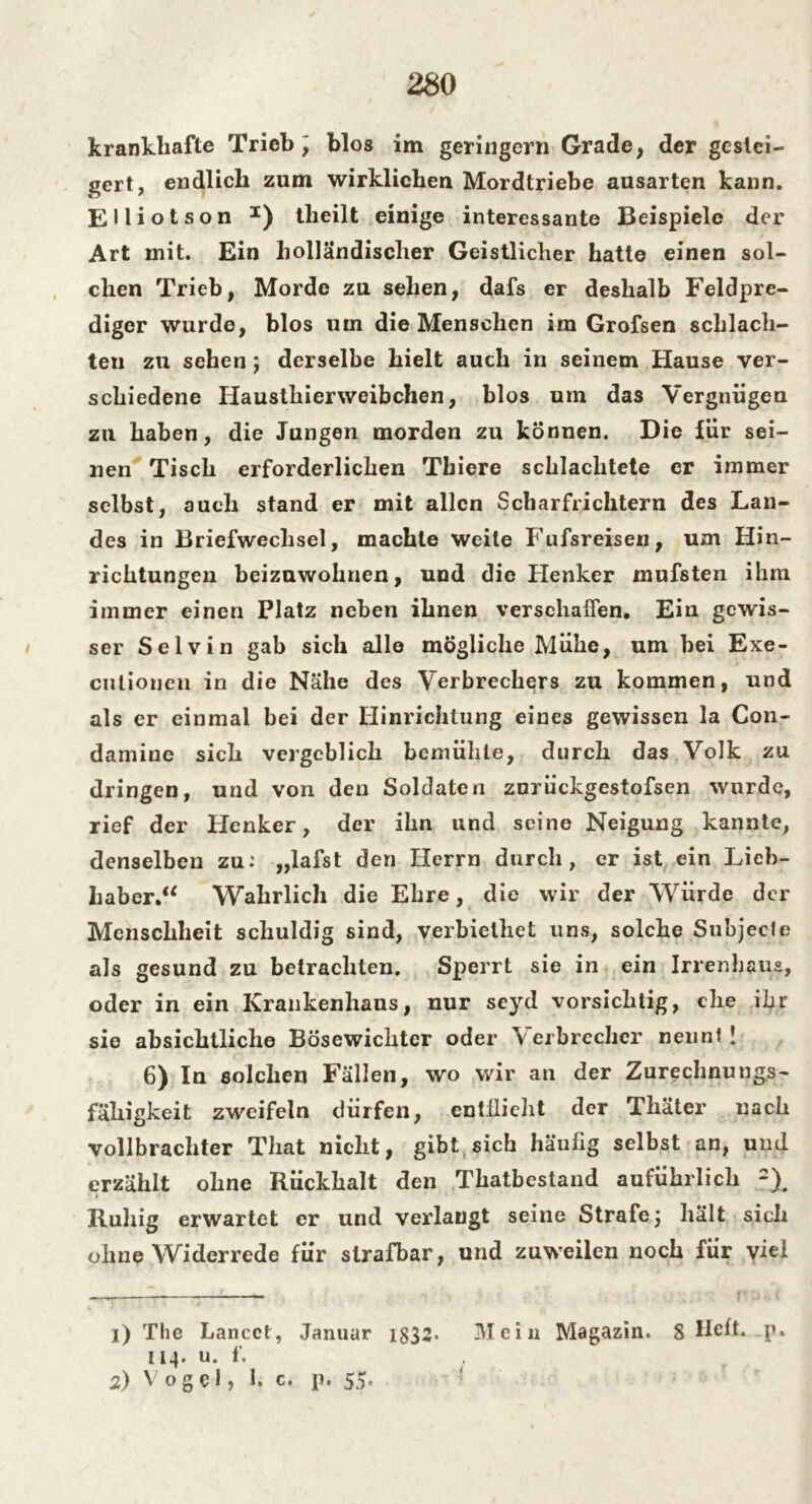 krankhafte Trieb , blos im geringem Grade, der gestei- gert, endlich zum wirklichen Mordtriebe ausarten kann. EHiotson I) tlieilt einige interessante Beispiele der Art mit. Ein holländischer Geistlicher hatte einen sol- chen Trieb, Morde zu sehen, dafs er deshalb Feldpre- diger wurde, blos um die Menschen ira Grofsen schlach- ten zu sehen; derselbe hielt auch in seinem Hause ver- schiedene Hausthierweibchen, blos um das Vergnügen zu haben, die Jungen morden zu können. Die für sei- nen Tisch erforderlichen Thiere schlachtete er immer selbst, auch stand er mit allen Scharfrichtern des Lan- des in Briefwechsel, machte weite Fufsreisen, um Hin- richtungen beizuwohnen, und die Henker mufsten ihm immer einen Platz neben ihnen verschaffen. Ein gewis- ser Selvin gab sich alle mögliche Mühe, um hei Exe- culioncn in die Nähe des Verbrechers zu kommen, und als er einmal bei der Hinrichtung eines gewissen la Con- damine sich vergeblich bemühte, durch das Volk zu dringen, und von den Soldaten zurückgestofsen wurde, rief der Henker, der ihn und seine Neigung kannte, denselben zu: „lafst den Herrn durch, er ist ein Lieb- haber.“ Wahrlich die Ehre, die wir der Würde der Menschheit schuldig sind, verbielhet uns, solche Subjecle als gesund zu betrachten. Sperrt sie in ein Irrenbaus, oder in ein Krankenhaus, nur seyd vorsichtig, che ihr sie absichtliche Bösewichtcr oder Verbrecher nenn!! 6) In solchen Fällen, wo wir an der Zurechnungs- fähigkeit zweifeln dürfen, entflieht der Thäter nach vollbrachter Tliat nicht, gibt sich häufig selbst an, und erzählt ohne Rückhalt den Thatbestand auführlich 2), Ruhig erwartet er und verlangt seine Strafe 5 hält sich ohne Widerrede für strafbar, und zuweilen noch für viel 1) The Lancct, Januar 1832« Mein Magazin. 8 Heft, p» 114. u. f. 2) Vogel, I. c. p. 55.