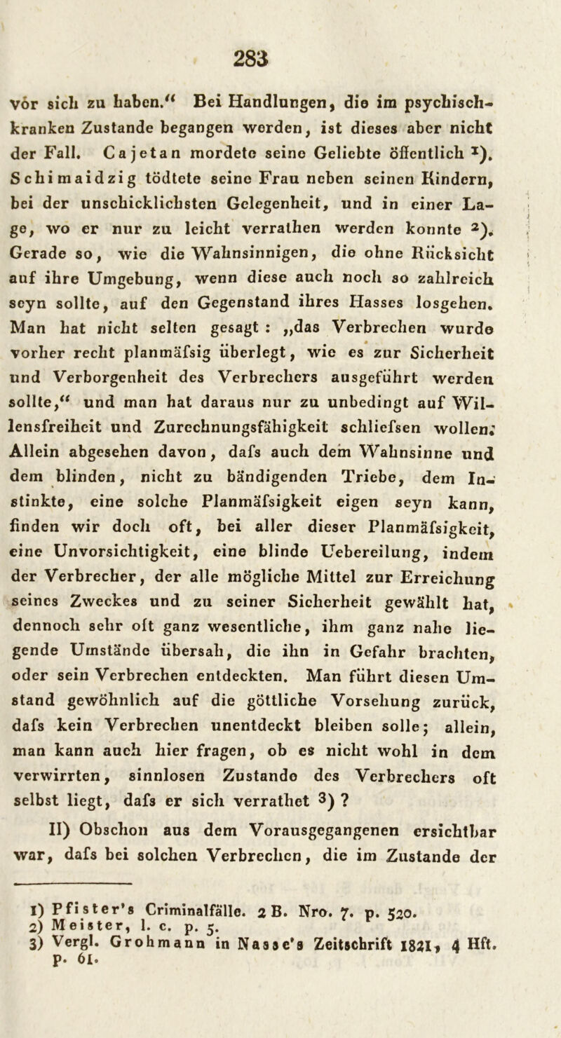 Vor sicli zu haben/1 Bei Handlungen, die im psychisch- kranken Zustande begangen werden, ist dieses aber nicht der Fall, Ca j et an mordete seine Geliebte Öffentlich *). Scliimaidzig tödtete seine Frau neben seinen Kindern, bei der unschicklichsten Gelegenheit, und in einer La- ge, wo er nur zu leicht verrathen werden konnte 2 3)* Gerade so, wie die Wahnsinnigen, die ohne Rücksicht auf ihre Umgebung, wenn diese auch noch so zahlreich scyn sollte, auf den Gegenstand ihres Hasses losgehen. Man hat nicht selten gesagt : ,,das Verbrechen wurde vorher recht planmäfsig überlegt, wie es zur Sicherheit und Verborgenheit des Verbrechers ausgeführt werden sollte/* und man hat daraus nur zu unbedingt auf Wil- lensfreiheit und Zurechnungsfähigkeit schliefsen wollen; Allein abgesehen davon, dafs auch dem Wahnsinne und dem blinden, nicht zu bändigenden Triebe, dem In- stinkte, eine solche Planmäfsigkeit eigen seyn kann, linden wir doch oft, bei aller dieser Planmäfsigkeit, eine Unvorsichtigkeit, eine blinde Uebereilung, indem der Verbrecher, der alle mögliche Mittel zur Erreichung seines Zweckes und zu seiner Sicherheit gewählt hat, * dennoch sehr oft ganz wesentliche, ihm ganz nahe lie- gende Umstände übersah, die ihn in Gefahr brachten, oder sein Verbrechen entdeckten. Man führt diesen Um- stand gewöhnlich auf die göttliche Vorsehung zurück, dafs kein Verbrechen unentdeckt bleiben solle; allein, man kann auch hier fragen, ob es nicht wohl in dem verwirrten, sinnlosen Zustande des Verbrechers oft selbst liegt, dafs er sich verrathet 3) ? II) Obschon aus dem Vorausgegangenen ersichtbar war, dafs bei solchen Verbrechen, die im Zustande der 1) Pfister’s Criminalfälle. 2 B. Nro. 7. p. 520. 2) Meister, 1. c. p. 5. 3) Vergl. Grohmann in Nasse’s Zeitschrift 1821* 4 Hft. p. 6l.