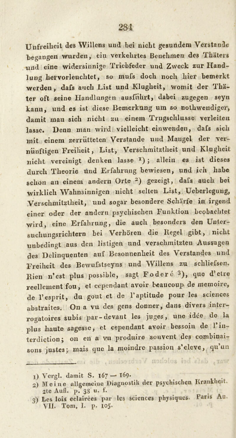 281 Unfreiheit des Willens und bei nicht gesundem Verstände begangen wurden, ein verkehrtes Benehmen des Thäters und eine widersinnige Triebfeder und Zweck zur Hand- lung hervorleuchtet, so mufs doch noch hier bemerkt werden, dafs auch List und Klugheit, womit der Thä- ter oft seine Handlungen ausfnhrt, dabei zugegen seyn kanu, und es ist diese Bemerkung um so nothwendiger, damit man sich nicht zu einem Trugschlüsse verleiten lasse. Denn man wird vielleicht einwenden, dafs sich mit einem zerrütteten Verstände und Mangel der ver- nünftigen Freiheit, List, Verschmitztheit und Klugheit: nicht vereinigt denken lasse I) ; allein es ist dieses durch Theorie und Erfahrung bewiesen, und ich habe schon an einem andern Orte 2) gezeigt, dafs auch bei wirklich Wahnsinnigen nicht selten List, Ueberlegung, Verschmitztheit, und sogar besondere Schärfe in irgend einer oder der andern psychischen Funktion beobachtet wird, eine Erfahrung, die auch besonders den Unter- suchungsrichtern bei Verhören die Kegel gibt, nicht unbedingt aus den listigen und verschmitzten Aussagen des Delinquenten auf Besonnenheit des Verstandes und Freiheit des Bewufstseyns und Willens zu schliefsen. Kien n’cst plus possiblc, sagt Födere 3), que d’etre reellement fou, et cependant avoir heaucoup de memoire, de l’esprit, du gout et de l’aptitude pour les Sciences abstraites. On a vu des gens donner, dans divers inter- rogatoires subis par-devant les juges, unc idee de la plus haute sagesse, et cependant avoir bessoin de 1’in- terdiction; on en a vu produiro souvent des combinai- sons justes; mais que la moindre passion s’eleve, qu un 1) Vergl. damit S. 167 — 169. 2) Meine allgemeine Diagnostik der psychischen Krankheit, 2te Aufl. p. 38 u. f. 3) Les lois eclairces par les Sciences pbysiques» Paris An