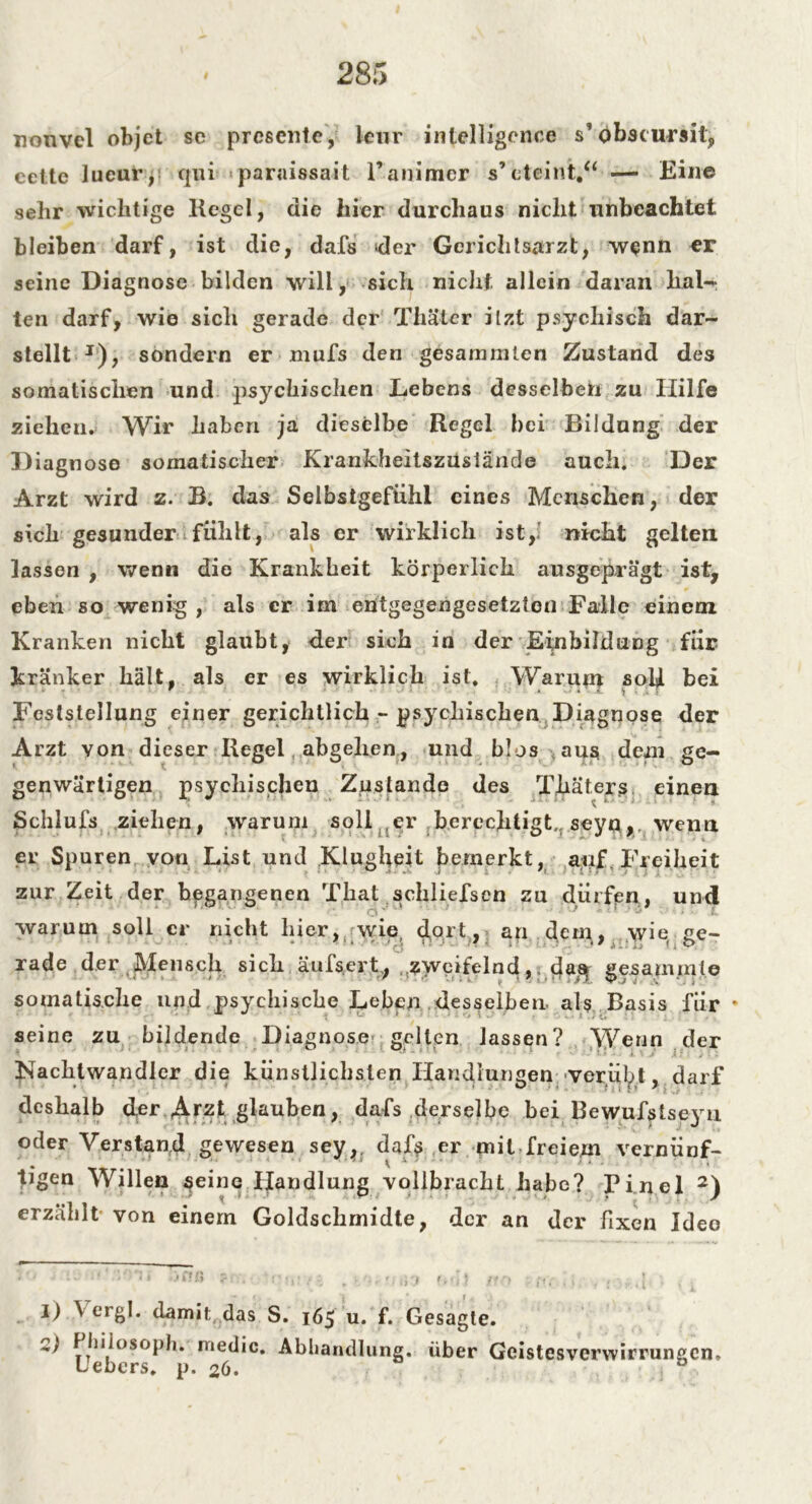 nonvel objet sc presente, kur intelligence s’obscurait, ceite lucur, qui paraissait l’animer s’eteint.“ —> Ein© sehr wichtige Kegel, die hier durchaus nicht unbeachtet bleiben darf, ist die, dafs »der Gerichtsarzt, wenn er seine Diagnose bilden will, sich nicht allein daran hall- ten darf, wie sich gerade der Thäter itzt psychisch dar- stellt J), sondern er mufs den gesarnmlen Zustand des somatischen und psychischen Lebens desselben zu Hilfe ziehen. Wir haben ja dieselbe Regel bei Bildung der Diagnose somatischer Krankheitszusiände auch. Der Arzt wird z. B. das Selbstgefühl eines Menschen, der sich gesunder fühlt, als er wirklich ist, nicht gelten lassen , wenn die Krankheit körperlich ausgeprägt ist, eben so wenig, als er im entgegengesetzten Falle einem Kranken nicht glaubt, der sich in der Einbildung für kränker hält, als er es wirklich ist. Warum soU bei Feststellung einer gerichtlich - psychischen Diagnose der Arzt von dieser Kegel abgehen, und blos aus dem ge- genwärtigen psychischen Zustande des Thaters einen Schlufs ziehen, warum soll er berechtigt,, seyn,, wenn er Spuren von List und Klugheit bemerkt, auf, Freiheit zur Zeit der begangenen That schliefsen zu dürfen, und warum soll er nicht liier, wie clort, an dem,, wie ge- rade der Mensch sich äufserf, zweifelnd,. das} gesaminie somatische und psychische Leben desselben als Basis für * seine zu bildende Diagnose gelten lassen? Wenn der Nachtwandler die künstlichsten Handlungen verübt, darf deshalb der Arzt glauben, dafs derselbe bei Rewufstsejm oder Verstand gewesen sey,. dafs er mit freiem vernünf- tigen Willen seine Handlung vollbracht habe? Pinel I) 2) erzählt- von einem Goldschrnidte, der an der fixen Idee I) \ ergl. damit das S. 165 u. f. Gesagte. W LTeb°S°^^* rn<^'c‘ -Abhandlung, über Geistesverwirrungen