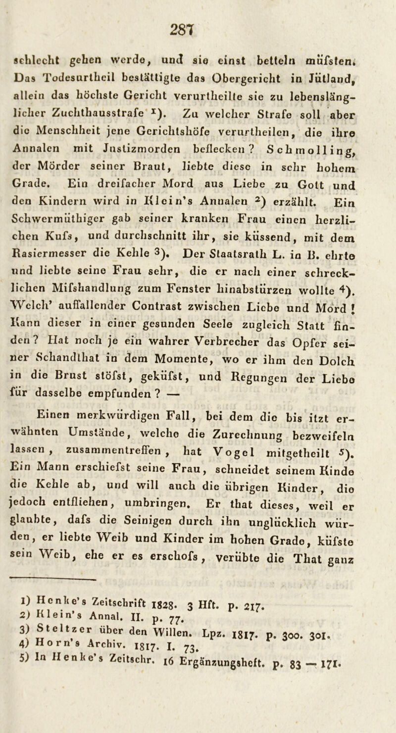 schlecht gehen werde, und sie einst betteln oiufsten* D as Todesurtheil bestätigte das Obergericht in Jütland, allein das höchste Gericht verurtheilte sie zu lebensläng- licher Zuchthausstrafe *). Zu welcher Strafe soll aber die Menschheit jene Gerichtshöfe verurtheilen, die ihre Annalen mit Justizmorden beflecken? Schmolling, der Mörder seiner Braut, liebte diese in sehr hohem Grade. Ein dreifacher Mord aus Liebe zu Gott und den Kindern wird in Klein’s Annalen 1 2) erzählt. Ein Schwermüthiger gab seiner kranken Frau einen herzli- chen Kufs, und durchschnitt ihr, sie küssend, mit dem Rasiermesser die Kehle 3 4 5). Der Staatsrath L. in B. ehrto und liebte seine Frau sehr, die er nach einer schreck- lichen Mifshandlung zum Fenster hinabstürzen wollte 4). Welch’ auffallender Contrast zwischen Liebe und Mord [ Kann dieser in einer gesunden Seele zugleich Statt fin- den? Hat noch je ein wahrer Verbrecher das Opfer sei- ner Schandthat in dem Momente, wo er ihm den Dolch in die Brust stöfst, geküfst, und Regungen der Liebe für dasselbe empfunden ? — Einen merkwürdigen Fall, bei dem die bis itzt er- wähnten Umstände, welche die Zurechnung bezweifeln lassen, Zusammentreffen , hat Vogel mifgetheilt *). Ein Mann erschiefst seine Frau, schneidet seinem Kinde die Kehle ab, und will auch die übrigen Kinder, die jedoch entfliehen, umbringen. Er that dieses, weil er glaubte, dafs die Seinigen durch ihn unglücklich wür- den, er liebte Weib und Kinder im hohen Grade, küfste sein Weib, ehe er es erschofs , verübte die That ganz 1) Hcnlie’s Zeitschrift 1828- 3 Hft. p. 21?. 2) Klein’s Annal. II. p. 3) Stellar über den Willen. Lps. I8I7. p. 300. j0I, 4) Horn s Archiv. 1817. I. 73. 5) In Henhe s Zeitschr. 16 Ergänzungsheft. p. 83 — 171.