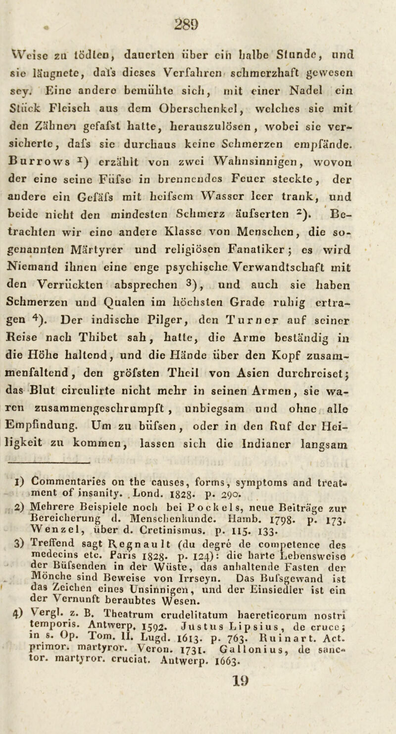 Weise zu lödlen, dauerten über ein halbe Stunde, und sie läugnete, dals dieses Verfahren schmerzhaft gewesen sey. Eine andere bemühte sich, rnit einer Nadel ein Stück Fleisch aus dem Oberschenkel, welches sie mit den Zähnen gefafst hatte, herauszulösen , wobei sie ver- sicherte, dafs sie durchaus keine Schmerzen empfände. Burrows I) erzählt von zwei Wahnsinnigen, wovon der eine seine Fiifse in brennendes Feuer steckte, der andere ein Gefafs mit heifsem Wasser leer trank, und * beide nicht den mindesten Schmerz äufserten 2)» Be- » trachten wir eine andere Klasse von Menschen, die so- genannten Märtyrer und religiösen Fanatiker; es wird Niemand ihnen eine enge psychische Verwandtschaft mit den Verrückten absprechen 3), und auch sie haben Schmerzen und Qualen im höchsten Grade ruhig ertra- gen 4). Der indische Pilger, den Turner auf seiner Reise nach Thibet sah, hatte, die Arme beständig in die Höhe haltend, und die Hände über den Kopf zusam- menfaltend, den gröfsten Thcil von Asien durchreiset; das Blut circulirte nicht mehr in seinen Armen, sie wa- ren zusammengeschrumpft , unbiegsam und ohne alle Empfindung. Um zu biifsen , oder in den Ruf der Hei- ligkeit zu kommen, lassen sich die Indianer langsam 1) Commentaries on the causes, forms, Symptoms and treat- ment of insanity. . Lond. 1828* P* 290. 2) Mehrere Beispiele noch bei Poek eis, neue Beiträge zur Bereicherung d. Menschenkunde. Hamb. 1798* p. 173. Wenzel, überd. Cretinismus. p. 115. 133. 3) Treffend sagt Rcgnault (du degre de competence des medecins etc. Paris 1828* p* 124): die harte Lebensweise der Büfsenden in der Wüste, das anhaltende Fasten der Mönche sind Beweise von Irrseyn. Das But’sgewand ist das Zeichen eines Unsinnigen, und der Einsiedler ist ein der Vernunft beraubtes Wesen. 4) Vergl. z. B. Theatrum crudelitatum baereticorum nostri temporis. Antwerp. 1592. Justus Lipsius, de crucc; in s. Op. Tom. II. Lugd. 1613. p. 763. Ruinart. Act. primor. martyror. Veron. 1731. Gallonius, de sanc- tor. martyror. cruciat. Antwerp. 1663. 19