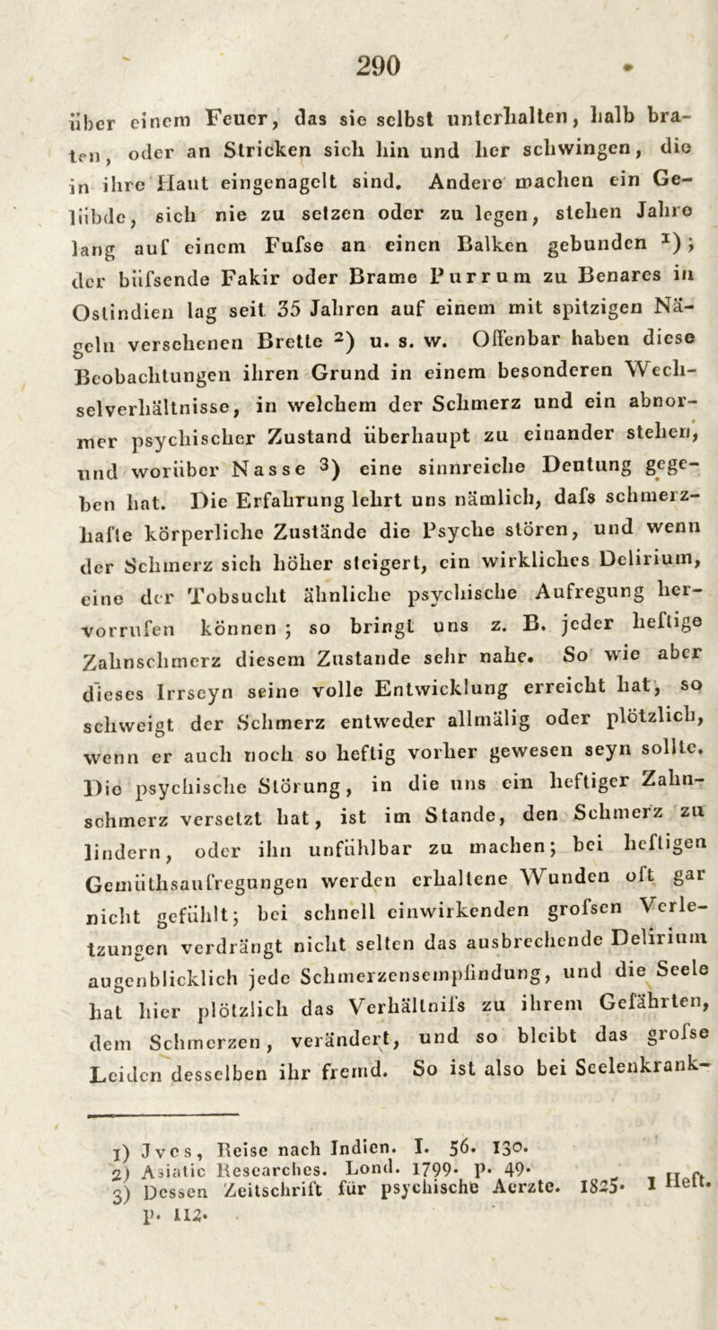 über einem Feuer, das sie selbst unterhalten, halb bra- ten, oder an Stricken sich hin und her schwingen, die in ihre Haut eingenagelt sind. Andere machen ein Ge- lübde, sich nie zu setzen oder zu legen, stehen Jahre lang auf einem Fufse an einen Balken gebunden I) ; der biifsende Fakir oder Brame Pur rum zu Benares in Ostindien lag seit. 35 Jahren auf einem mit spitzigen Na- ndu versehenen Brette 2) u. s. w. Offenbar haben diese Beobachtungen ihren Grund in einem besonderen Wech- selverhältnisse, in welchem der Schmerz und ein abnor- mer psychischer Zustand überhaupt zu einander stehen, und worüber Nasse 3) eine sinnreiche Deutung gege- ben hat. Die Firfabrung lehrt uns nämlich, dafs schmerz- hafte körperliche Zustände die Psyche stören, und wenn der Schmerz sich höher steigert, ein wirkliches Delirium, eine der Tobsucht ähnliche psychische Aufregung lier- Vorrufen können ; so bringt uns z. B. jeder heftige Zahnschmerz diesem Zustande sehr nahe. So wie aber dieses Irrseyn seine volle Entwicklung erreicht hat, so schweigt der Schmerz entweder allmälig oder plötzlich, wenn er auch noch so heftig vorher gewesen seyn sollte. Die psychische Störung, in die uns ein heftiger Zahn- schmerz versetzt hat, ist im Stande, den Schmerz zu lindern, oder ihn unfühlbar zu machen; bei heftigen Gemiithsaufregungen werden erhaltene Wunden olt gai nicht gefühlt; hei schnell einwirkenden grofsen Verle- tzungen verdrängt nicht selten das ausbrechende Delirium augenblicklich jede Schmerzensempfindung, und die Seele hat hier plötzlich das Verhältnis zu ihrem Gefährten, dem Schmerzen, verändert, und so bleibt das grofse Leiden desselben ihr fremd. So ist also bei Seelenkrank- 1) Jvcs, Reise nach Indien. I. 56» I3°* 2) Abatic Researches. Lond. 1799. p. 49. Dessen Zeitschrift für psychische Aerzte. p. I12. 1825. 1 Heft.