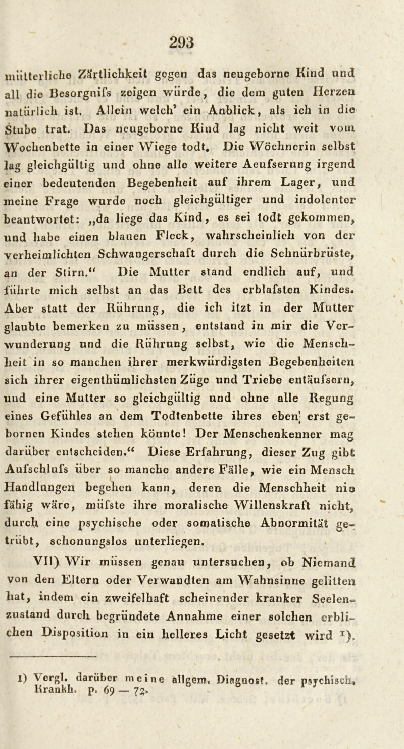 mütterliche Zärtlichkeit gegen das neugcborne Kind und all die Besorgnifs zeigen würde, die dem guten Herzen natürlich ist. Allein welch’ ein Anblick, als ich in die Stube trat. Das ncugeborne Kind lag nicht weit vom Wochenbette in einer Wiege todt. Die Wöchnerin selbst lag gleichgültig und ohne alle weitere Aeufserung irgend einer bedeutenden Begebenheit auf ihrem Lager, und meine Frage wurde noch gleichgültiger und indolenter beantwortet: „da liege das Kind, es sei todt gekommen, und habe einen blauen Fleck, wahrscheinlich von der verheimlichten Schwangerschaft durch die Sclinürbrüste, an der Stirn.“ Die Mutter stand endlich auf, und führte mich selbst an das Bett des erblafsten Kindes. Aber statt der Rührung, die ich itzt in der Mutter glaubte bemerken zu müssen, entstand in mir die Ver- wunderung und die Rührung selbst, wie die Mensch- heit in so manchen ihrer merkwürdigsten Begebenheiten sich ihrer eigentümlichsten Züge und Triebe entäufsern, und eine Mutter so gleichgültig und ohne alle Regung eines Gefühles an dem Todtenbette ihres eben] erst ge- bornen Kindes stehen könnte! Der Menschenkenner mag darüber entscheiden.“ Diese Erfahrung, dieser Zug gibt Aufschlufs über so manche andere Fälle, wie ein Mensch Handlungen begehen kann, deren die Menschheit nie fähig wäre, xnüfste ihre moralische Willenskraft nicht, durch eine psychische oder somatische Abnormität ge- trübt, schonungslos unterliegen. VII) Wir müssen genau untersuchen, ob Niemand von den Eltern oder Verwandten am Wahnsinne gelitten hat, indem ein zweifelhaft scheinender kranker Seelen- zustand durch begründete Annahme einer solchen erbli- chen Disposition in ein helleres Licht gesetzt wird T), I) \ergl. darüber meine allgcm, Diaguost, der psychisch» Kränkln p. 69 — 1%, 0 1 J