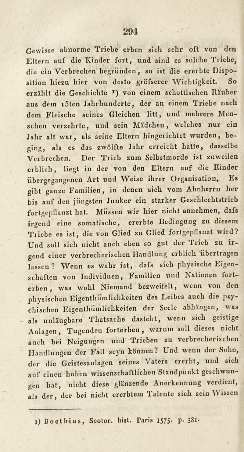 » Gewisse abnorme Triebe erben sich sehr oft von den Eltern auf die Kinder fort, und sind es solche Triebe, die ein Verbrechen begründen, so ist die ererbte Dispo- sition hiezu hier von desto gröfserer Wichtigkeit. So erzählt die Geschichte J) von einem schottischen Räuber aus dem i5ten Jahrhunderte, der an einem Triebe nach dem Fleische seines Gleichen litt, und mehrere Men- schen verzehrte, und sein Mädchen, welches nur ein Jahr alt war, als seine Eltern hingerichtet wurden, be- ging, als es das zwölfte Jahr erreicht hatte, dasselbe Verbrechen. Der Trieb zum Selbstmorde ist zuweilen erblich, liegt in der von den Eltern auf die Kinder iibergegangenen Art und Weise ihrer Organisation, Es gibt ganze Familien, in denen sich vom Ahnherrn her bis auf den jüngsten Junker ein starker Geschlechtstrieb fortgepilanzt hat. Müssen wir hier nicht annehmen, dafs irgend eine somatische, ererbte Bedingung zu diesem Tiiebe es ist, die von Glied zu Glied fortgepflanzt wird? Und soll sich nicht auch eben so gut der Trieb zu ir- gend einer verbrecherischen Handlung erblich übertragen lassen? Wenn es wahr ist, dafs sich physische Eigen- schaften von Individuen, Familien und Nationen fort- erben, was wohl Niemand bezweifelt, wenn von den physischen Eigentümlichkeiten des Leibes auch die psy- chischen Eigentümlichkeiten der Seele abhängen, was als unläugbare Thatsache dasteht, wenn sich geistige Anlagen, Tugenden forterben, warum soll dieses nicht auch bei Neigungen und Trieben zu verbrecherischen Handlungen der Fall seyn können? Und wenn der Sohn, der die Geistesanlagen seines Vaters ererbt, und sich auf einen hohen wissenschaftlichen Standpunkt geschwun- gen hat, nicht diese glänzende Anerkennung verdient, als der, der bei nicht ererbtem Talente sich sein Wissen l) Bo et bi us, Scotor. hist. Paris 1575* P* 3SI*