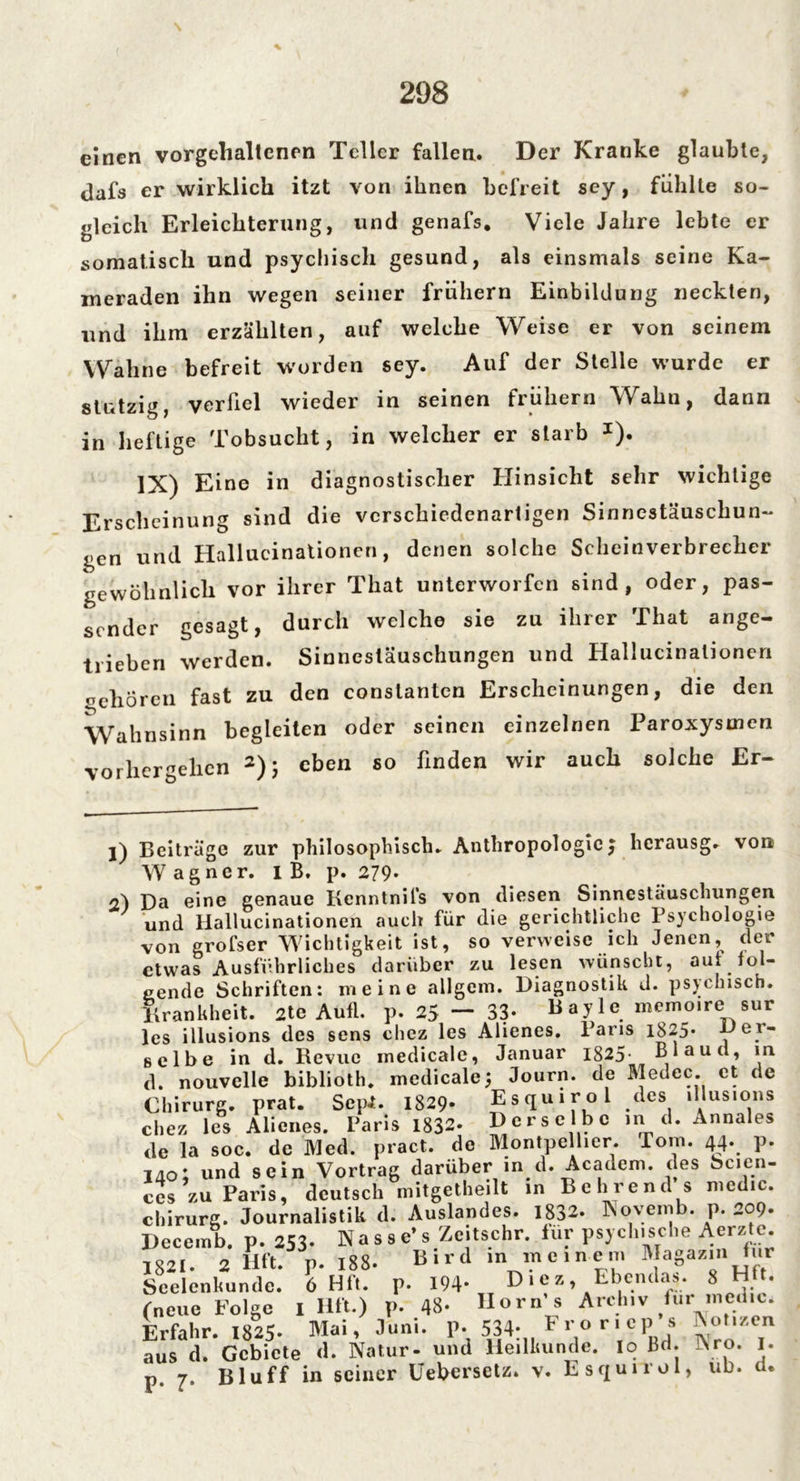 einen vorgehaltcnen Teller fallen. Der Kranke glaubte, dafs er wirklich itzt von ihnen befreit sey, fühlte so- gleich Erleichterung, und genafs. Viele Jahre lebte er somatisch und psychisch gesund, als einsmals seine Ka- meraden ihn wegen seiner frühem Einbildung neckten, und ihm erzählten, auf welche Weise er von seinem Wahne befreit worden sey. Auf der Stelle wurde er stutzig, verfiel wieder in seinen frühem Wahn, dann in heftige Tobsucht, in welcher er starb J). IX) Eine in diagnostischer Hinsicht sehr wichtige Erscheinung sind die verschiedenartigen Sinnestäuschun- gen und Hallucinationen, denen solche Scheinverbreeher gewöhnlich vor ihrer That unterworfen sind, oder, pas- sender gesagt, durch welche sie zu ihrer That ange- trieben werden. Sinnestäuschungen und Hallucinationen ochören fast zu den conslanten Erscheinungen, die den Wahnsinn begleiten oder seinen einzelnen Paroxysmen vorher gehen 1 2); eben so finden wir auch solche Er- 1) Beitrüge zur philosophisch. Anthropologie j herausg. von Wagner. I B. p. 279- 2) Da eine genaue Kenntnils von diesen Sinnestäuschungen und Hallucinationen auch für die gerichtliche Psychologie von grofser Wichtigkeit ist, so verweise ich Jenen, der etwas Ausführliches darüber zu lesen wünscht, aut fol- gende Schriften: meine allgem. Diagnostik d. psychisch. Krankheit. 2te Aufl. p. 25 — 33- Bayle memoire sur les illusions des sens chez les Alienes. Paris 1825. Der- selbe in d. Revue medicale, Januar 1825- Blaud, in d. nouvelle biblioth. medicale 5 Journ. de Medec. et de Chirurg, prat. Sepi. 1829« Esquirol des illusions chez les Alienes. Taris 1832. Derselbe in d. Annales <le la soc. de Med. pract. de Montpellier. Toni. 4^ p. 140; und sein Vortrag darüber in d. Academ. des Scien- ces zu Paris, deutsch mitgetlieilt in Bohrend s medio. Chirurg. Journalistik d. Auslandes. 1832. Novetnb. p. 209. Decernb. p. 253. Nasse’s Zeitschr. für psychische Aerztc. 1821. 2 fift. p. 188. Bird in ineinen, Magazin für Scclenkundc. 6 Hfl. p. 194- D1 e z, Ebendas. 8 HÜ. (neue Folge I Ult ) p. 48- Horn’« Archiv hir medic. Erfahr. 1825- Mai, Juni. P- 534- F>,« r' eP s *°',zen aus d. Gebiete d. Natur- und Heilkunde. Io Bd. Nro. I. p. 7. Bluff in seiner Uebersetz. v. Esquirol, ub. d.