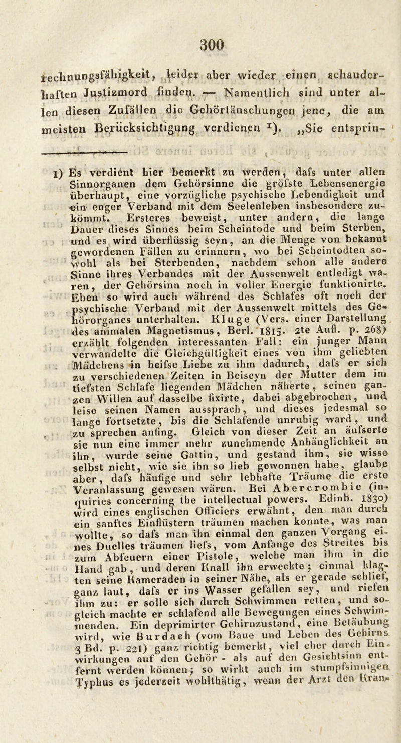 teclinungsfähigkcit, leider aber wieder einen schauder- haften Justizmord finden. — Namentlich sind unter al- len diesen Zufällen die Gehörtäuschungen jene, die atn meisten Berücksichtigung verdienen I). „Sie entsprin- i) Es verdient hier bemerkt zu werden, dafs unter allen Sinnorganen dem Gehörsinne die gröfste Lebensenergie überhaupt, eine vorzügliche psychische Lebendigkeit und ein enger Verband mit dem Seelenleben insbesondere zu- kömmt. Ersteres beweist, unter andern, die lange Dauer dieses Sinnes beim Scheintode und beim Sterben, und es wird überflüssig scyn, an die Menge von bekannt gewordenen Fallen zu erinnern, wo bei Schcintodten so- wohl als bei Sterbenden, nachdem schon alle andere Sinne ihres Verbandes mit der Aussenwelt entledigt wa- ren, der Gehörsinn noch in voller Energie funktionirte. Eben so wird auch während des Schlafes oft noch der psychische Verband mit der Aussenwelt mittels des Ge- hörorganes unterhalten. Kluge (Vers, einer Darstellung des animalen Magnetismus, Berl. I8l5* 2te Aufl. p. 268) erzählt folgenden interessanten Fall: ein junger Mann verwandelte die Gleichgültigkeit eines von ihm geliebten Mädchens »in heifse Liebe zu ihm dadurch, dafs er sich zu verschiedenen Zeiten in Beiseyn der Mutter dem im tiefsten Schlafe liegenden Mädchen näherte, seinen gan- zen Willen auf dasselbe fixirte, dabei abgebrochen, und leise seinen Namen aussprach, und dieses jedesmal so lange fortsetzte, bis die Schlafende unruhig ward, und zu sprechen anfing. Gleich von dieser Zeit an äufserte sie nun eine immer mehr zunehmende Anhänglichkeit an ilm, wurde seine Gattin, und gestand ihm, sie wisso selbst nicht, wie sie ihn so lieb gewonnen habe, glaube aber, dafs häufige und sehr lebhafte Träume die erste Veranlassung gewesen wären. Bei Abercrombie (in-* quiries concerning the intellectual powers. Edinb. 183°) wird eines englischen Olficiers erwähnt, den man durch ein sanftes Einfliistcrn träumen machen konnte, was man wollte, so dafs man ihn einmal den ganzen Vorgang ei- nes Dnelles träumen liefs, vom Anfänge des Streites bis zum Abfeuern einer Fistoie, welche man ihm in die Hand gab , und deren Knall ihn erweckte $ einmal klag- ten seine Kameraden in seiner Nähe, als er gerade schlief, ganz laut, dafs er ins Wasser gefallen sey, und rieten ihm zu: er sollo sich durch Schwimmen retten, und so- gleich machte er schlafend alle Bewegungen eines Schwim- menden. Ein deprimirter Gehirnzustand, eine Betäubung wird, wie Bur dach (vom Baue und Leben des Gehirns 3 Bd. p. 22I) ganz richtig bemerkt, viel eher durch Ein. Wirkungen auf den Gehör - als aut den Gesichlsinn ent- fernt werden können j so wirkt auch im stumpfsinnigen Typhus es jederzeit wohlthätig> wenn der Arzt den Kran-
