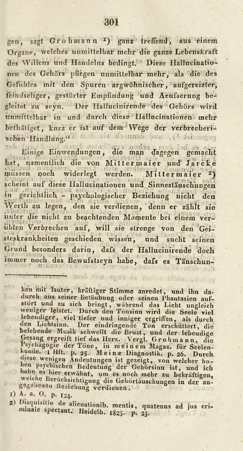 gen, sagt Grob mann I) ganz' treffend, aus einem Organe, welches unmittelbar mehr die ganze Lebenskraft des Willens und Handelns bedingt. Diese Hallncinalio- neu des Gehörs pflegen unmittelbar mehr, als die des Gefühles mit den Spuren argwöhnischer, aufgereizter, feindseliger, gestörter Empfindung und Aeufserung be- gleitet zu seyn. Der Hallucinirende des Gehörs wird Unmittelbar in und durch diese Hallucinatiorien mehr bethäliget, kurz er ist auf dem Wege der verbrecheri- Schen Handlung.“ ’lUV' J ' Einige Einwendungen, die man dagegen gemacht hat, namentlich die von Mittermaier und* Jarcke . . r i •«#» 9 ^ * * ‘ y *■ \ • müssen noch widerlegt werden. Mittermaier 2) scheint auf diese Hallucinationen und Sinnestäuschungen in geri chllich - psychologischer Beziehung nicht den Werth zu legen, den sie verdienen, denn er zählt sie ^ 9 . . i! j • *. ( f - • - , , unter die nicht zu beachtenden Momente bei einem ver- übten Verbrechen auf, will sie strenge von den Gei-  ' ^ ‘ '*0 : • ; . , • ) ° steskrankbeiten geschieden wissen, und sucht seinen Grund besonders darin, dafs der Hallucinirende doch immer noch das Bewufstseyn habe, dafs es Täuschun- ft . <: j t v * ' i . ken iViit lauter, kräftiger Stimme anredet, und ihn da- durch aus seiner Betäubung oder seinen Phantasien auf- stört und zu sich bringt, während das Licht ungleich weniger leistet. Durch den Tonsinn wird die Seele viel lebendiger, viel tiefer und inniger ergriffen, als durch den Lichtsinn. Der eindringende Ton erschüttert, die belebende Musik schwellt die Brust, und der lebendige Gesang ergreift tief das Herz. Vergl. Grohmann, die PsychagÖgie der Töne, in meinem Magaz. für Scelen- fcunde. i Hft. p. 25. Meine Diagnostik, p. 26. Durch mese wenigen Andeutungen ist gezeigt, von welcher ho- len psychischen Bedeutung der Gehörsinn ist, und ich ia ,c, es h,er erwähnt;, um es noch mehr zu bekräftigen, we che Berücksichtigung die Gchörtäuschungen in der an- gegeoenen Beziehung verdienen. b 1) A. a, O. p. 124. 2) Disquisitio de alienationib. mentis, quatenus ad ius cri- minale spectant. Hcidelb. 1825. p. 23.
