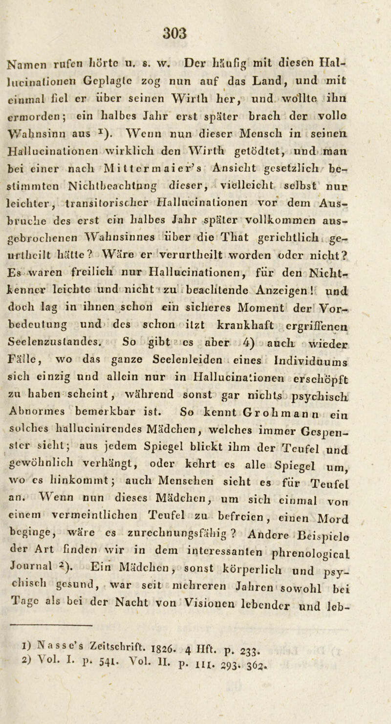 Namen rufen Jiörtc u. s. w. Der häufig mit diesen Ilal- lucinationen Geplagte zog nun auf das Land, und mit i einmal fiel er über seinen Wirth her, und wollte ihn ermorden; ein halbes Jahr erst später brach der volle Wahnsinn aus J). Wenn nun dieser Mensch in seinen Hallucinalionen wirklich den Wirt'h getödtet, und man bei einer nach M i 11 e r m a i e r’s Ansicht gesetzlich be- stimmten Nichtbeachtung dieser, vielleicht selbst nur leichter, transitorischer Hallucinalionen vor dem Aus- bruche des erst ein halbes Jahr später vollkommen aus- gebrochenen Wahnsinnes über die That gerichtlich ge- urlhcilt hätte? Wäre er verurtheilt worden oder nicht? Es waren freilich nur Hallucinationen, für den Nicht- kenner leichte und nicht zu beachtende Anzeigen! und doch lag in ihnen schon ein sicheres Moment der Vor- bedeutung und des schon itzt krankhaft ergriffenen Seelenzuslandes. So gibt cs aber 4) auch wieder Fälle, wo das ganze Seelenleiden eines Individuums sich einzig und allein nur in Hallucinationen erschöpft zu haben scheint, während sonst gar nichts psychisch Abnormes bemerkbar ist. So kennt Grohmann ein solches liallucinirendes Mädchen, welches immer Gespen- ster sieht; aus jedem Spiegel blickt ihm der Teufel und gewöhnlich verhängt, oder kehrt es alle Spiegel um, wo cs hinkommt; auch Menschen sieht es für Teufel an. Wenn nun dieses Mädchen, um sich einmal von einem vermeintlichen Teufel zu befreien, einen Mord beginge, wäre es zurechnungsfähig? Andere Beispiele der Art finden wir in dem interessanten phrenologicaL Journal 1 2). Ein Mädchen, sonst körperlich und psy- chisch gesund, war seit mehreren Jahren sowohl bei Tage als bei der Nacht von Visionen lebender und leb- 1) Nasse’s Zeitschrift. ig26. 4 Hft. p. 233. 2) Vol. I. p. 541. Vol. II. p. IU. 093. 363,