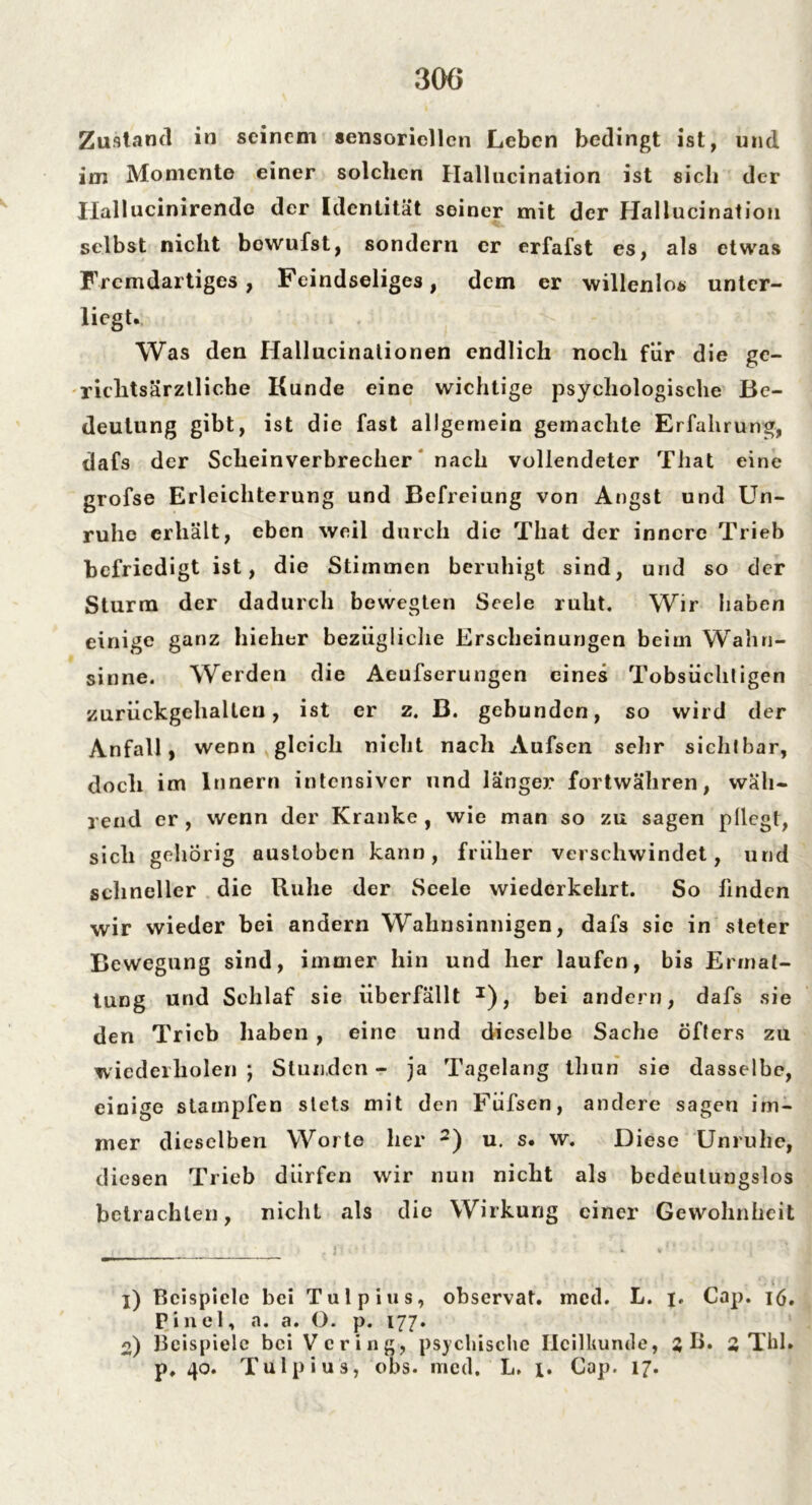 Zustand in seinem sensoriellen Leben bedingt ist, und im Momente einer solchen Hallucination ist sich der Hallucinirende der Identität seiner mit der Hallucination selbst nicht bowufst, sondern er erfafst es, als etwas Fremdartiges, Feindseliges, dem er willenlos unter- lagt. Was den Hallucinationen endlich noch für die ge- richtsärztliche Kunde eine wichtige psychologische Be- deutung gibt, ist die fast allgemein gemachte Erfahrung, dafs der Scheinverbrecher nach vollendeter That eine grofse Erleichterung und Befreiung von Angst und Un- ruhe erhält, eben weil durch die That der innere Trieb befriedigt ist, die Stimmen beruhigt sind, und so der Sturm der dadurch bewegten Seele ruht. Wir haben einige ganz hielier bezügliche Erscheinungen beim Wahn- sinne. Werden die Aeufserungen eines Tobsüchtigen zurückgehaltcn, ist er z. B. gebunden, so wird der Anfall, wenn gleich nicht nach Aufsen sehr sichtbar, doch im Innern intensiver und länger fortwähren, wäh- rend er, wenn der Kranke, wie man so zu sagen pllegt, sich gehörig austoben kann, früher verschwindet, und schneller die Ruhe der Seele wiederkehrt. So linden wir wieder bei andern Wahnsinnigen, dafs sie in steter Bewegung sind, immer hin und her laufen, bis Ermat- tung und Schlaf sie überfällt J), bei andern, dafs sie den Trieb haben , eine und dieselbe Sache öfters zu wiederholen ; Stunden - ja Tagelang thun sie dasselbe, einige stampfen stets mit den Füfsen, andere sagen im- mer dieselben Worte her 2) u. s. w. Diese Unruhe, diesen Trieb dürfen wir nun nicht als bedeutungslos betrachten, nicht als die Wirkung einer Gewohnheit X) Beispiele bei Tulpius, observat. med. L. j. Cap. 16. Pinel, a. a. O. p. 177. o) Beispiele bei Vcring, psychische IicilUuntle, 3 B. % Tbl» p, 40. Tulpius, obs. med. L. x. Cap. 17.