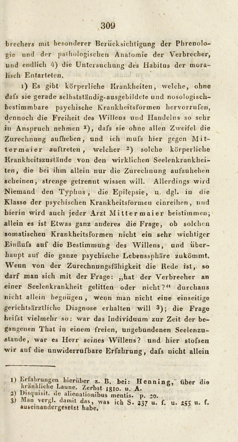 brechers mit besonderer Berücksichtigung der Phrenolo- gie und der pathologischen. Anatomie der Verbrecher, lind endlich 4) die Untersuchung des Habitus der mora- lisch Entarteten. 1) Es gibt körperliche Krankheiten, welche, ohne dafs sie gerade selbstständig-ausgebildete und nosologisch- bestimmbare psychische Krankheitsformen liervorrufen, dennoch die Freiheit des Willens und Handelns so sehr in Anspruch nehmen I), dafs sie ohne allen Zweifel die Zurechnung aufheben, und ich mufs hier gegen M i t- termaier auftreten , welcher 2) solche körperliche Krankheitszuslände von den wirklichen Seelenkrankhei- ten, die bei ihm allein nur die Zurechnung aufzuheben scheinen, strenge getrennt wissen will. Allerdings wird Niemand den Typhus , die Epilepsie, u. dgl. in die Klasse der psychischen Krankheitsformen cinreihen , und hierin wird auch jeder Arzt Mittcrmaier beistimmen; allein es ist Etwas ganz anderes die Frage, ob solchen somatischen Krankheitsformen nicht ein sehr wichtiger Einflufs auf die Bestimmung des Willens, und über- haupt auf die ganze psychische Lebenssphäre zukÖmmt. Wenn von der Zurechnungsfähigkeit die Rede ist, so darf man sich mit der Frage: ,,hat der Verbrecher an einer Seelenkrankheit gelitten oder nicht?“ durchaus nicht allein begnügen , wenn man nicht eine einseitige gerichtsärztliche Diagnose erhalten will 3); die Frage heifst vielmehr so: war das Individuum zur Zeit der be- gangenen That in einem freien, ungebundenen Seelenzu- stande, war es Herr seines Willens? und hier stofsen wir auf die unwiderrufbare Erfahrung, dafs nicht allein 1) Erfahrungen hierüber z. B. bei: Henning,'' über die L ran Id i che Laune. Zerbst isio. u. A. 2) Disquisit. de alienationibus mentis. p. 20. 3) Man vergl. damit das, was ich S. 237 u. f. u. 5 u* auseinandergesetst habe.