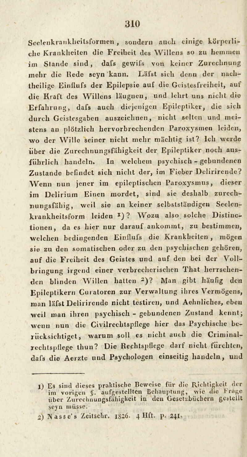 Scelenkranklieilsformen , sondern auch ein ige körperli- che Krankheiten die Freiheit des Willens so zu hemmen im Stande sind, dafs gewifs von keiner Zurechnung mehr die Ilede scyn kann. Läfst sich denn der nach- theilige Einflufs der Epilepsie auf die Geistesfreiheit, auf die Kraft des Willens läugnen, und lehrt uri3 nicht die Erfahrung, dafs auch diejenigen Epileptiker, die sich durch Geistesgaben auszeiclineri, nicht selten und mei- stens an plötzlich liervorbrechendcn Paroxysmen leiden, wo der Wille seiner nicht mehr mächtig ist? Ich werde über die Zurechnungsfähigkeit der Epileptiker noch aus- führlich handeln. In welchem psychisch - gebundenen Zustande befindet sich nicht der, im Fieber Delirirende? Wenn nun jener im epileptischen Paroxysinus, dieser im Delirium Einen mordet, sind sie deshalb zurech- nungsfähig, weil sie an keiner selbstständigen Seclen- krankheitsform leiden J) ? Wozu also solche Distinc- tionen, da es hier nur darauf ankommt, zu bestimmen, welchen bedingenden Einflufs die Krankheiten , mögen sie zu den somatischen oder zu den psychischen gehören, auf die Freiheit des Geistes und auf den bei der Voll- bringung irgend einer verbrecherischen That herrschen- den blinden Willen halten 1 2)? Man gibt häufig den Epileptikern Curatoren zur Verwaltung ihres Vermögens, man läfst Delirirende nicht testiren, und Aehnliches, eben weil man ihren psychisch - gebundenen Zustand kennt; wenn nun die Civilrcchtspflcge hier das Psychische be- rücksichtiget, warum soll cs nicht auch die Criminal- rcchtspflege tliun? Die Rechtspflege darf nicht fürchten, dafs die Aerzte und Psychologen einseitig handeln, und 1) Es sind dieses praktische Beweise für die Richtigkeit der im vorigen §. aufgestclltcn Behauptung, wie die Frage über Zurechnungsfähigkeit in den Gesetzbüchern gestellt scyn müsse; 2) Nasse’s Zeitschr. issö. 4 Hft. p. 241*