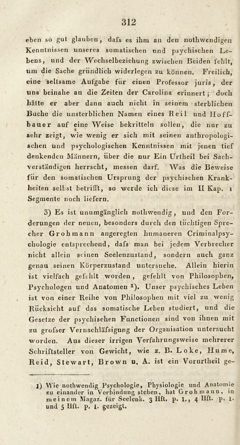 eben so gut glauben, dafs es ihm an den nothwendigeri Kenntnissen unseres somatischen und psychischen Le- bens, und der Wechselbeziehung zwischen Beiden fehlt, um die Saclu? gründlich widerlegen zu können. Freilich, eine seltsame Aufgabe für einen Professor juris, der uns beinahe an die Zeiten der Carolina erinnert; doch hätte er aber dann auch nicht in seinem sterblichen Buche die unsterblichen Namen eines Reil und IIoff- bauer auf eine Weise bekritteln sollen, die nur zu sehr zeigt, wie wenig er sich mit seinen anthropologi- schen und psychologischen Kenntnissen mit jenen tief denkenden Männern, über die nur Ein Urtheil bei Sach- verständigen herrscht, messen darf. Was die Beweise für den somalischen Ursprung der psychischen Krank- heiten selbst betrifft, so werde ich diese im II Kap. 1 Segmente noch liefern. 3) Es ist unumgänglich nothwendig, und den For- derungen der neuen, besonders durch den tüchtigen Spre- cher Grohmann angeregten humaneren Criminalpsy- chologie entsprechend, dafs man bei jedem Verbrecher nicht allein seinen Seelenzustand, sondern auch ganz genau seinen Körperzustand untersuche. Allein hierin ist vielfach gefehlt worden , gefehlt von Philosophen, Psychologen und Anatomen I). Unser psychisches Leben ist von einer Reihe von Philosophen mit viel zu wenig Rücksicht auf das somatische Leben studiert, und die Gesetze der psychischen Functionen sind von ihnen mit zu grofser Vcrnachläfsigung der Organisation untersucht worden. Aus dieser irrigen Verfahrungsweise mehrerer Schriftsteller von Gewicht, wie z. B. Loke, Hume, Reid, Stewart, Brown u. A. ist ein Vorurtheil ge- j) Wie nothwendig Psychologie, Physiologie und Anatomie zu einander in Verbindung stehen, hat Grohmann, in meinem Magaz. für Seelenk. 3 Hft. p. 1., 4 Hft. p« 1. und 5 Hft. p. I. gezeigt.