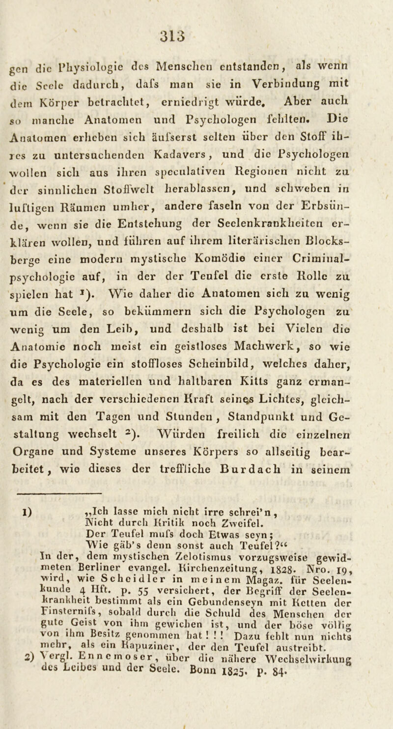 gen die Physiologie des Menschen entstanden, als wenn die Seele dadurch, dafs man sie in Verbindung mit dem Körper betrachtet, erniedrigt würde* Aber auch so manche Anatomen und Psychologen fehlten. Die Anatomen erheben sich äufserst selten über den Stoff ih- res zu untersuchenden Kadavers, und die Psychologen / wollen sich aus ihren speculativen Regionen nicht zu der sinnlichen Stoffwelt herablassen, und schweben in luftigen Räumen umher, andere faseln von der Erbsün- de, wenn sie die Entstehung der Seelenkrankheiten er- klären wollen, und führen auf ihrem literarischen Blocks- berge eine modern mystische Komödie einer Criminal- psychologie auf, in der der Teufel die erste Rolle zu spielen hat *). Wie daher die Anatomen sich zu wenig um die Seele, so bekümmern sich die Psychologen zu wenig um den Leib, und deshalb ist bei Vielen die Anatomie noch meist ein geistloses Machwerk, so wie die Psychologie ein stoffloses Scheinbild, welches daher, da es des materiellen und haltbaren Kilts ganz erman- gelt, nach der verschiedenen Kraft seines Lichtes, gleich- sam mit den Tagen und Stunden , Standpunkt und Ge- staltung wechselt 1 2). Würden freilich die einzelnen Organe und Systeme unseres Körpers so allseitig bear- beitet, wie dieses der treffliche Burdach in seinem 1) ,,Ich lasse mich nicht irre schrei’n, Wicht durch Kritik noch Zweifel. Der Teufel mufs doch Etwas seyn; Wie gab’s denn sonst auch Teufel ?u In der, dem mystischen Zclotismus vorzugsweise gewid- meten Berliner evangel. Kirchenzeitung, 1828* Nro. 19, wird, wie Schcidlcr in meinem Magaz. für Seelen- kunde 4 Hft. p. 55 versichert, der Begriff der Seelen- krankheit bestimmt als ein Gebundenseyn mit Ketten der Finstcrnils, sobald durcli die Schuld des Menschen der gute Geist von ihm gewichen ist, und der böse völlig von ihm Besitz genommen bat! !! Dazu fehlt nun nichts mehr, als ein Kapuziner, der den Teufel austreibt. 2) \ ergl. Enncmoser, über die nähere Wechselwirkung des Leibes und der Seele. Bonn 1825. P- 84*