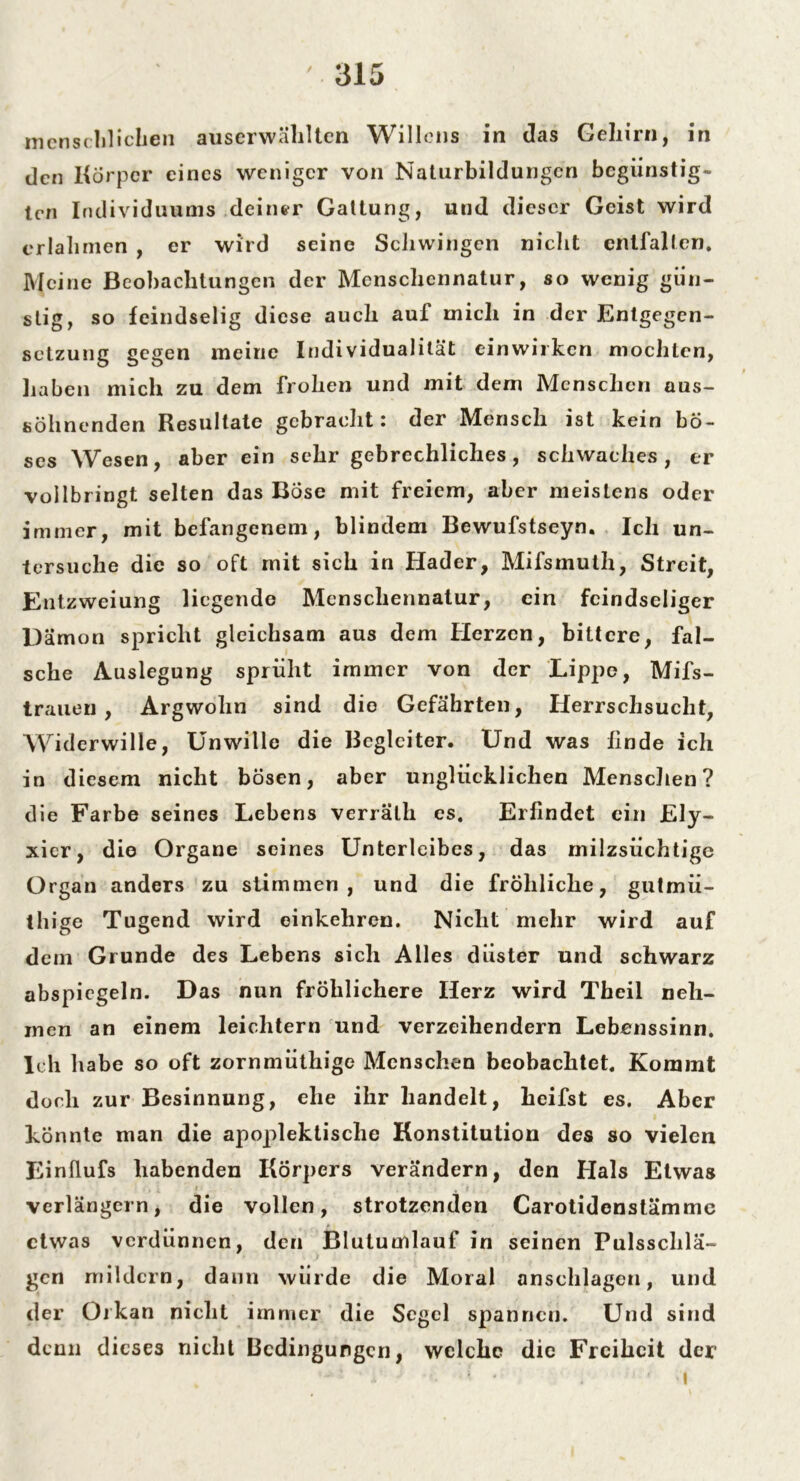 menschlichen auserwählten Willens in das Gehirn, in den Körper eines weniger von Naturbildungen begünstig- ten Individuums deiner Gattung, und dieser Geist wird erlahmen , er wird seine Schwingen nicht entfalten. Meine Beobachtungen der Menschennatur, so wenig gün- stig, so feindselig diese auch auf mich in der Entgegen- setzung gegen meine Individualität einwirken mochten, haben mich zu dem frohen und mit dem Menschen aus- söhnenden Resultate gebracht: der Mensch ist kein bö- ses Wesen, aber ein sehr gebrechliches, schwaches, er vollbringt selten das Bose mit freiem, aber meistens oder immer, mit befangenem, blindem Bewufstseyn. Ich un- tersuche die so oft mit sich in Hader, Mifsmulh, Streit, Entzweiung liegende Menschennatur, ein feindseliger Uamon spricht gleichsam aus dem Herzen, bittere, fal- sche Auslegung sprüht immer von der Lippe, Mifs- traueu , Argwohn sind die Gefährten, Herrschsucht, Wid erwille, Unwille die Begleiter. Und was finde ich in diesem nicht bösen, aber unglücklichen Menschen? die Farbe seines Lebens verrälh es. Erfindet ein Ely- xier, die Organe seines Unterleibes, das milzsüchtige Organ anders zu stimmen, und die fröhliche, gutmü- thige Tugend wird einkehren. Nicht mehr wird auf dein Grunde des Lebens sich Alles düster und schwarz abspiegeln. Das nun fröhlichere Herz wird Theil neh- men an einem leichtern und verzeihendem Lebenssinn. Ich habe so oft zornmüthige Menschen beobachtet. Kommt doch zur Besinnung, ehe ihr handelt, heifst es. Aber könnte man die apoplektisclie Konstitution des so vielen Einflufs habenden Körpers verändern, den Hals Etwas verlängern, die vollen, strotzenden Carotidenstämme etwas verdünnen, den Blutumlauf in seinen Pulsschlä- gen mildern, dann würde die Moral anschlagen, und der Orkan nicht immer die Segel spannen. Und sind denn dieses nicht Bedingungen, welche die Freiheit der