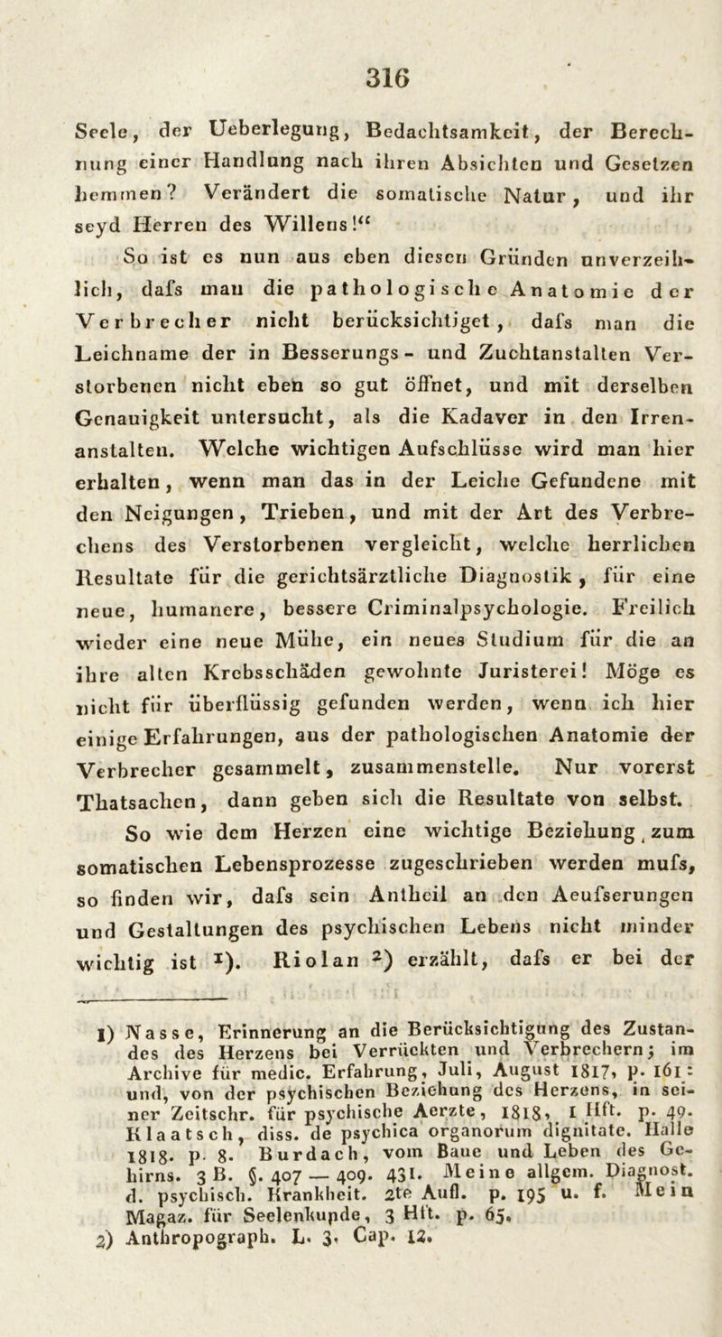 Seele, der Ueberlegung, Bedachtsamkeit, der Berech- nung einer Handlung nach ihren Absichten und Gesetzen hemmen? Verändert die somatische Natur, und ihr seyd Herren des Willens!“ So ist es nun aus eben diesen Gründen unverzeih- lich, dafs mau die pathologische Anatomie der Verbrecher nicht berücksichtiget, dafs man die Leichname der in Besserungs- und Zuchtanstalten Ver- storbenen nicht eben so gut öffnet, und mit derselben Genauigkeit untersucht, als die Kadaver in den Irren- anstalten. Welche wichtigen Aufschlüsse wird man hier erhalten, wenn man das in der Leiche Gefundene mit den Neigungen, Trieben, und mit der Art des Verbre- chens des Verstorbenen vergleicht, welche herrlichen Resultate für die gerichtsärztliche Diagnostik , für eine neue, humanere, bessere Criminalpsychologie. Freilich wieder eine neue Mühe, ein neues Studium für die an ihre alten Krebsschäden gewohnte Juristerei! Möge es nicht für überflüssig gefunden werden, wenn ich hier einige Erfahrungen, aus der pathologischen Anatomie der Verbrecher gesammelt, zusammenstelle. Nur vorerst Thatsaclien, dann geben sich die Resultate von selbst. So wie dem Herzen eine wichtige Beziehung (zum somatischen Lebensprozesse zugeschrieben werden mufs, so finden wir, dafs sein Aniheil an den Aeufserungen und Gestaltungen des psychischen Lebens nicht minder wichtig ist *). Riol an 1 2) erzählt, dafs er bei der 1) Nasse, Erinnerung an die Berücksichtigung des Zustan- des des Herzens bei Verrückten und Verbrechern; im Archive für medic. Erfahrung. Juli, August 1817» P* iöl ‘ und, von der psychischen Beziehung des Herzens, in sei- ner Zcitschr. für psychische Aerzte, 181$, I Hft. p. 49. Klaatsch, diss. de psychica organorum dignitate. Halle 1818* P- 8- Burdach, vom Baue und Leben des Ge- hirns. 3 B. 5.407 — 409. 431« Meine allgcm. Piagnost. d. psychisch. Krankheit. 2te Auf], p. 195 u. f. Meiu Magaz. für SeeJenkupde, 3 Htt. p. 65» 2) Anthropograph. L. 3» Cap. JU.