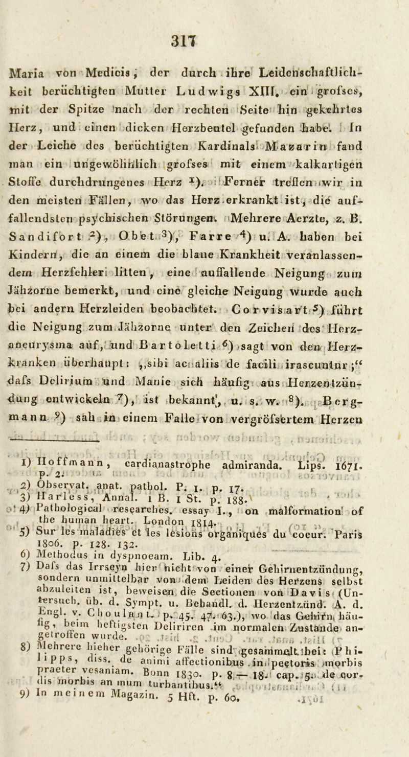 Maria von Medicis, der durch ihre Leidenschaftlich- keit berüchtigten Mutter Ludwigs XIII. ein . grofses, mit der Spitze nach der rechten Seite hin gekehrtes Ilerz, und einen dicken Herzbeutel gefunden habe. In der Leiche des berüchtigten Kardinals- Mazarin fand inan ein ungewöhnlich grofses mit einem kalkartigen Stolle durchdrungenes Herz I). Ferner trellen »wir in den meisten Fällen, wo das Herz erkrankt ist, die auf- fallendsten psychischen Störungen!. Mehrere Aerzte, z. B. Sandifort 2), Obet 3), Farre *4) u A.. haben bei Kindern, die an einem die blaue Krankheit veranlassen- dem Herzfehler! litten, eine auffallende Neigung zum Jähzorne bemerkt, und eine gleiche Neigung wurde auch hei andern Herzleiden beobachtet. Co r vis art-5) führt die Neigung zum Jähzorne unter den Zeichen des Herz- aüeurysma auf, und ßartoletti 6),sagt von den Herz- kranken überhaupt; ,,sibi ac aliis de facili irascuntur dafs Delirium und Manie sich häußg aus Herzentzün- dung entwickeln 7), ist -bekannt',, u, s. w. 8). Berg- mann ?) sah in einem Falle von vergröfsertem Herzen l i J i' . I) Iloffmann, cardianastrophe admiranda. Lips. 1671 P- 2.' < • • (I; O P- 2i 2) Observat. a,nat. patbol. P. 1. p. jj. 3) Harle ss,' Annal. 1 B. 1 St. p. i88-x 4) Pathological researchcs. essay I., on malformathm' of ( tbe human heart. London 1314. ,, 5) Sur lös mäladies et les lesions organiques du coeur. Paris 1806. p. 128. 132. 6) Methodus in dyspnoeam. Lib. 4. 7) Dafs das Irrseyn hier nicht von einer Gehirnentzündung, sondern unmittelbar von; dem. Leiden des Herzens selbst abzuleiten ist, beweisen, die Sectionen von Davis» (Un- tersuch. üb. d. Sympt. u. Bebandl. d. IIerzentz.ünd. A. d. r no * v.* b |‘ o » 1 » 3 U ■ p, 45. 47. 63.), wo das Gehirn, häu- ng, heim heftigsten Deliriren iin normalen Zustande an- ge.rottc wurde. 8) Mehrere l.iehcr gehörige Fälle sind .gcsammAlUbeir ,Phi- 1 p p s, fiiss. de animi aflectionibus . indpe<?toris ,inorbis praeter vesamam. Bonn 1830. p. 8.-T-.\&i cap.?5;i de jQor- (hs morbis an inum turbantibus “ 91 In meinem Magazin. 5 Hfl. p. 60. i i «i \u J.