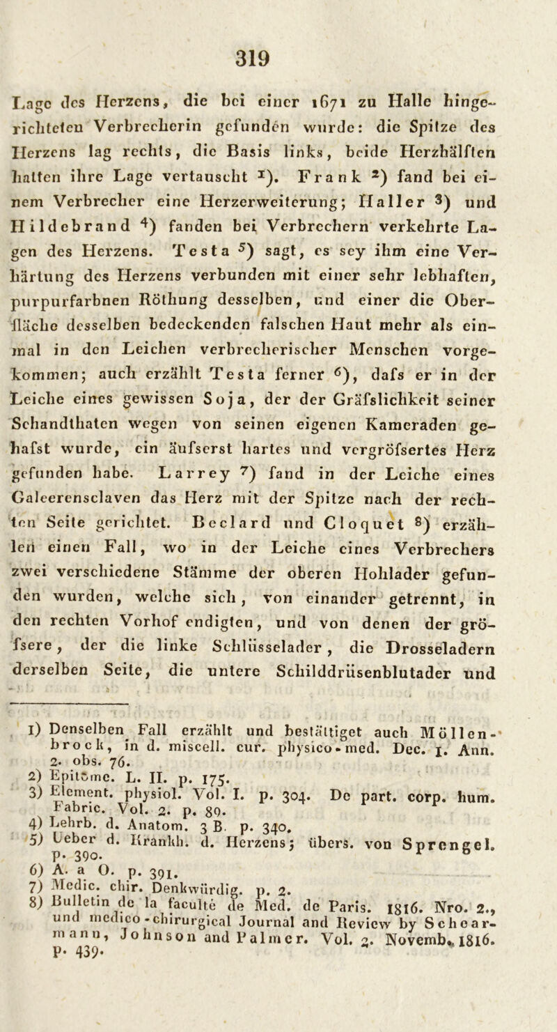 Lage des Herzens, die bei einer 1671 zu Halle hinge- richteten Verbrecherin gefunden wurde: die Spitze des Herzens lag rechts, die Basis links, beide Herzhälften halten ihre Lage vertauscht I). Frank 2) fand bei ei- nem Verbrecher eine Herzerweiterung; Haller 3) und Hildebrand 4) fanden bei Verbrechern verkehrte La- gen des Herzens. Testa 5) sagt, es sey ihm eine Ver- härtung des Herzens verbunden mit einer sehr lebhaften, purpurfarbnen RÖthung desselben, und einer die Ober- fläche desselben bedeckenden falschen Haut mehr als ein- * mal in den Leichen verbrecherischer Menschen vorge- kommen; auch erzählt Testa ferner 6), dafs er in der Leiche eines gewissen Soja, der der Gräfslichkeit seiner Schandthaten wegen von seinen eigenen Kameraden ge- hafst wurde, ein aufserst hartes und vergröfsertes Herz gefunden habe. Larrey 7) fand in der Leiche eines Galeerensclaven das Herz mit der Spitze nach der rech- ten Seite gerichtet. Beclard und Cloquet 8) erzäh- len einen Fall, wo in der Leiche eines Verbrechers zwei verschiedene Stämme der oberen Hohlader gefun- den wurden, welche sich, von einander getrennt, in den rechten Vorhof endigten, und von denen der grö- fsere, der die linke Sclilusselader , die Drosseladern derselben Seite, die untere Schilddrüsenblutader und 1) Denselben Fall erzählt und bestätiget auch Möllen- brock, in d. misceli. cur. physico-med. Dec. Ann. 2* obs. 76. 2) Kpitwine. L. II. p. 175. 3) Element, physiol. Vol. I. p. 304. De part. corp. hum. Fabnc. Vol. 2. p. 80. r 4) Eehrb. d. Anatom. 3 B. p. 340. 5) Uebcr d. Kränkln d. Herzens: übers, von Sprengel, p. 390. r b ?. O. p. 391. 7) Medic. chir. Denkwürdig, p. 2. 8) Bulletin de la faculte de Med. de Paris. I8l6. Nro. 2., und mcdico -chirurgical Journal and Itevicw by Schcar- mann, Johnson and Palmer. Vol. 2. Novemb«, 1816. p. 439*
