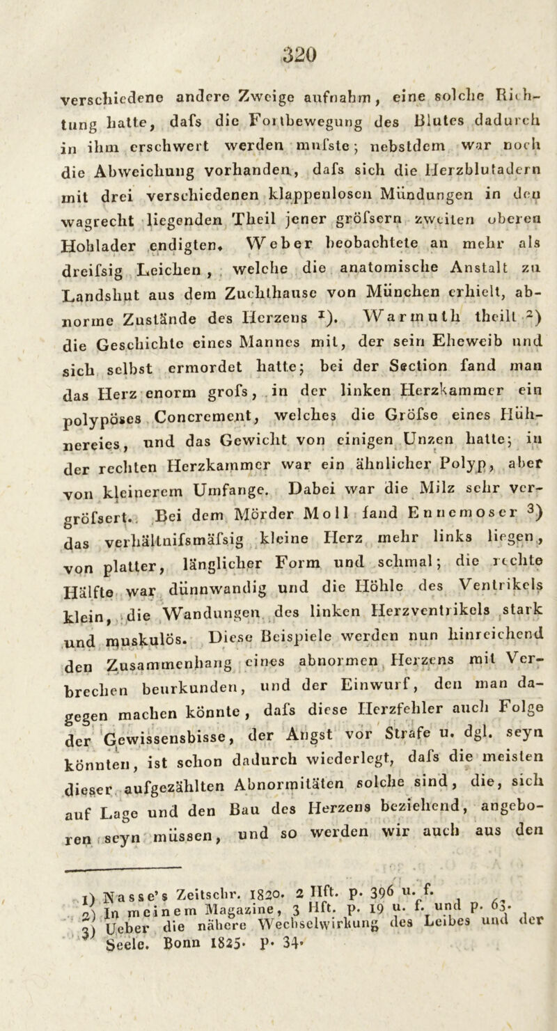 verschiedene andere Zweige aufnahm, eine solche Rith- tung hatte, dafs die Fortbewegung des Blutes dadurch in ihm erschwert werden mniste ; nebstdem war noch die Abweichung vorhanden., dafs sich die Herzblutadern mit drei verschiedenen klappenlosen Mündungen in den wagreclit liegenden Theil jener gröfsern zweiten oberen Hohlader endigten, Weber beobachtete an mehr als dreifsig Leichen , welche die anatomische Anstalt zu Landshut aus dem Zuchthause von München erhielt, ab- norme Zustände des Herzens *). Warinutli theilt l) 2) die Geschichte eines Mannes mit, der sein Eheweib und sich selbst ermordet hatte; bei der Section fand man das Herz enorm grofs, in der linken Herzkammer ein polypöses Concrement, welches die Grofse eines Hüh- nereies, und das Gewicht von einigen Unzen hatte; in der rechten Herzkammer war ein ähnlicher Polyp, aber von kleinerem Umfange. Dabei war die Milz sehr ver- gröfsert. Bei dem Mörder Moll fand En ne mos er 3) das verhäknifsmäfsig kleine Herz mehr links liegen, von platter, länglicher Form und schmal; die rechte Hälfte war dünnwandig und die Höhle des Ventrikels klein, die Wandungen des linken Herzventrikels stark und muskulös. Diese Beispiele werden nun hinreichend den Zusammenhang eines abnormen Herzens mit Ver- brechen beurkunden, und der Einwurf, den man da- gegen machen könnte , dafs diese Herzfehler auch Folge der Gewissensbisse, der Angst vor Strafe u. dgl. seyu könnten, ist schon dadurch wiederlegt, dafs die meisten dieser aufgezählten Abnormitäten solche sind, die, sich auf Lage und den Bau des Herzens beziehend, angebo- ren seyn müssen, und so werden wir auch aus den l) Nasse’s Zeitschr. 1820. 2 Uft. p n) In meinem Magazine, 3 Hft. p 3) Ueber die nähere Wechselwirkung 7 Seele. Bonn 1825* P* 34* 396 u. f. 19 u. f. und p. 63' des Leibes und der