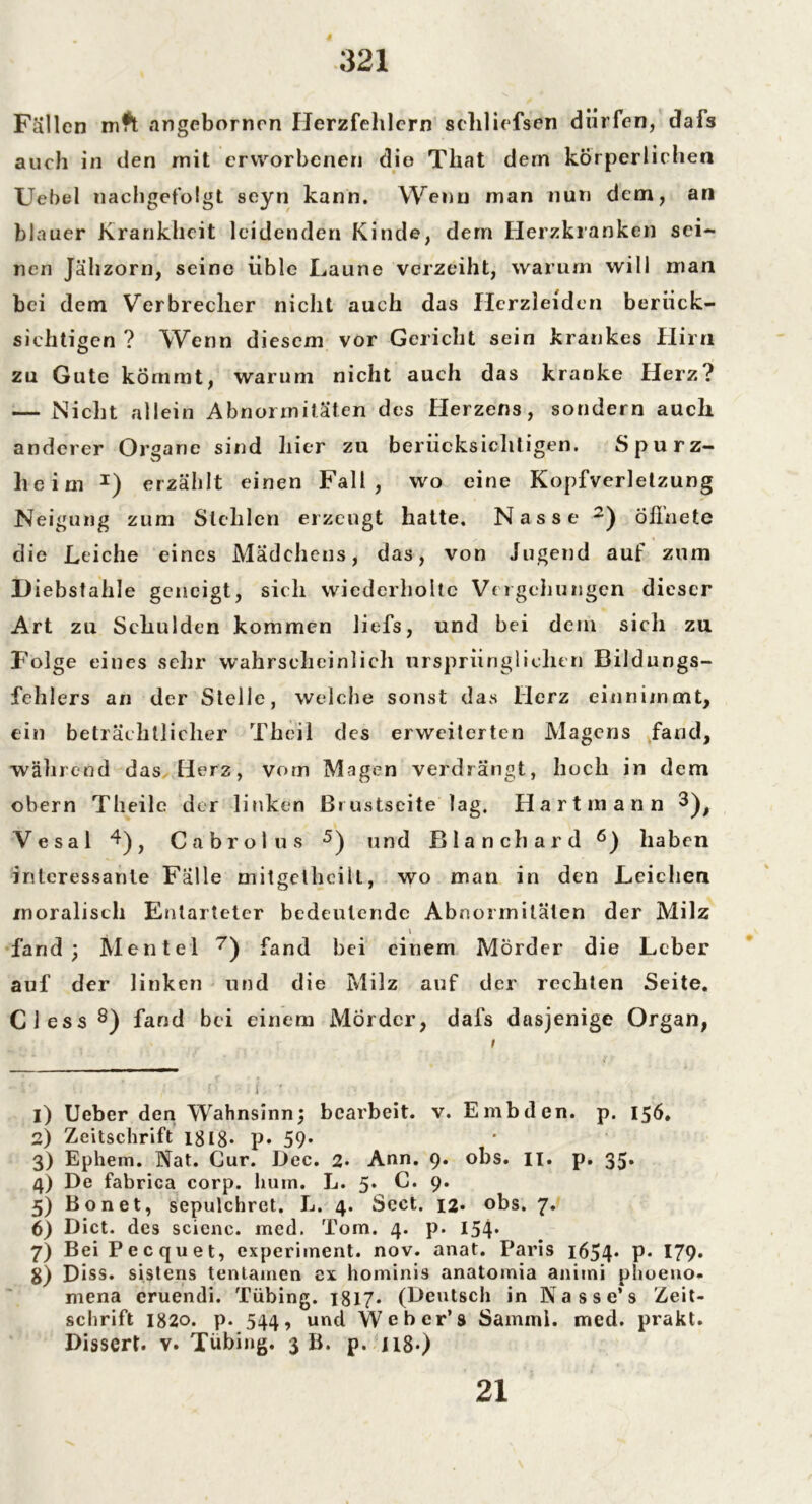 Fallen mft angebornen Herzfehlern seliliefsen dürfen, dafs auch in den rnit erworbenen die That dern körperlichen Uebel nachgefolgt seyn kann. Wenn man nun dem, an blauer Krankheit leidenden Kinde, dem Herzkranken sei- nen Jähzorn, seine üble Laune verzeiht, warum will man bei dem Verbrecher nicht auch das Herzleiden berück- sichtigen ? Wenn diesem vor Gericht sein krankes Hirn zu Gute kömmt, warum nicht auch das kranke Herz? — Nicht allein Abnormitäten des Herzens, sondern auch anderer Organe sind hier zu berücksichtigen. Spurz- heim * I) erzählt einen Fall, wo eine Kopfverletzung Neigung zum Stehlen erzeugt hatte. Nasse 2 3 4) ölinete die Leiche eines Mädchens, das, von Jugend auf zum Diebstahle geneigt, sich wiederholte Vergehungen dieser Art zu Schulden kommen liefs, und bei dem sich zu Folge eines sehr wahrscheinlich ursprünglichen Bildungs- fehlers an der Stelle, welche sonst das Herz einnimmt, ein beträchtlicher Theil des erweiterten Magens fand, während das Herz, vom Magen verdrängt, hoch in dem obern Theile der linken Brustseite lag. Hart mann 3)f Vesal 4) f Cabrolus 5) und Blanchard 6) haben interessante Fälle mitgethcilt, wo man in den Leichen moralisch Entarteter bedeutende Abnormitäten der Milz i fand; Mentel 7) fand bei einem Mörder die Leber auf der linken und die Milz auf der rechten Seite. Giess8) fand bei einem Mörder, dafs dasjenige Organ, i ~L O ■ ■ i. ' : . , 1) Ueber den Wahnsinn; bearbeit, v. E mb den. p. 156. 2) Zeitschrift 1818* p* 59* 3) Ephem. Nat. Gur. Dec. 2* Ann. 9. obs. II. p. 35* 4) De fabrica corp. hum. Jj. 5* G. 9. 5) Bonet, sepulchret. L. 4. Seet. 12. obs. 7. 6) Dict. des scicnc. med. Tom. 4. p. 154* 7) Bei Pecquet, experiment. nov. anat. Paris i654* P* 179* $) Diss. sistens tentamen ex hominis anatomia animi phoeno. mena eruendi. Tübing. 1817* (Deutsch in N a s s e’ s Zeit- schrift 1820. p. 544, und Weber’s Saminl. med. prakt. Dissert. v. Tübing. 3 B. p. 118*> 21