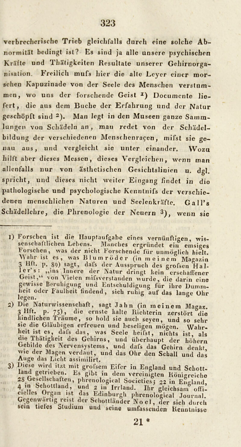 verbrecherische Trieb gleichfalls durch eine solche Ab- normität bedingt ist? Es sind ja alle unsere psychischen Kräfte und Thätigkeiten Resultate unserer Gehirnorga- nisalion. Freilich mufs liier die alte Keyer einer mor- schen Kapuzinade von der Seele des Menschen verstum- men, wo uns der forschende Geist J) Documcnte lie- fert, die aus dem Buche der Erfahrung und der Natur geschöpft sind * 2). Man legt in den Museen ganze Samm- lungen von Schädeln an, man redet von der Schädel- bildung der verschiedenen Menschenragen, mifst sie ge- nau aus, und vergleicht sie unter einander. Wozu hilft aber dieses Messen, dieses Vergleichen, wenn man allenfalls nur von ästhetischen Gesichtslinien u. dgl. spricht, und dieses nicht weiter Eingang findet, in dio pathologische und psychologische Kenntnifs der verschie- denen menschlichen Naturen und Seelenkräfle. Gall’s Schädellehre, die Phrenologie der Neuern 3 4), wenn sie 2) 3) Forschen ist die Hauptaufgabe eines vernünftigen, wis- senschaftlichen Lebens. IVlanches ergründet ein emsiges Forschen, was der nicht Forschende für unmöglich hielt. Wahr ist es, was Blum rüder (in meinem Magazin 3 Hft. p, 89) sagt, dafs der Ausspruch des grofsen Id al- le r’s: „ins Innere der Natur dringt kein crschafFencr Geist,“ von Vielen mifsverstanden wurde, die darin eine gewisse Beruhigung und Entschuldigung für ihre Dumm- heit oder Faulheit findend, sich ruhig auf das lange Ohr legen. ö Die Naturwissenschaft, sagt Jahn (in meinem Magaz. 3 llft. p. 75), die ernste kalte Richterin zerstört die kindlichen Träume, so hold sie auch seyen, und so sehr sie die Gläubigen erfreuen und beseligen mögen. Wahr« heit ist es, dafs das, was Seele heilst, nichts ist, als die Thätigkeit des Gehirns, und überhaupt der höhern Gebilde des Nervensystems, und dafs das Gehirn denkt wie der Magen verdaut, und das Ohr den Schall und das Auge das Licht assimilirt. Diese wird itzt mit grofsem Eifer in England und Scliott- iand getrieben. Es gibt in dem vereinigten Königreiche 28Gesellschaften, phrenological Societics; 22 in England, 4 in Schottland, und 2 in Irrland. Ihr gleichsain offi- c,e!Ies Organ ist das Edinburgh phrenological Journal. Gegenwärtig reist der Schottländer Nocl, der sich durch sein ticles Studium und seine umfassenden Kenntnisse