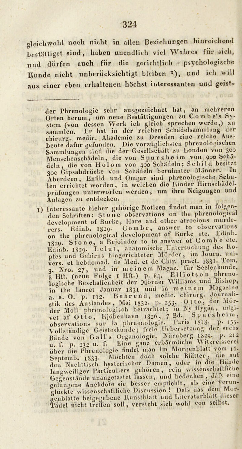 gleichwohl noch nicht in allen Beziehungen hinreichend bestätiget sind, haben unendlich viel Wahres für sich, und dürfen auch für die gerichtlich - psychologische Kunde nicht unberücksichtigt bleiben *), und ich will aus einer eben erhaltenen höchst interessanten und geist- der Phrenologie sehr ausgezeichnet hat, an mehreren Orten herum, um neue Bestättigungen zu Combe s S}- stem (von dessen Werk ich gleich sprechen werde,) zu samrnlen. Er hat in der reichen Sehädelsammlung der Chirurg, medic. Akademie zu Dresden eine reiche Aus- beute dafür gefunden. Die vorzüglichsten phrcnologischcn Sammlungen sind die der Gesellschaft zu London von 300 Menschenschädeln, die von Spur z he im von 900 Schä- deln, die von Holom von 400 Schädeln5 Schild besitzt 300 Gipsabdrücke von Schädeln berühmter Männer. In Aberdeen, Enfild und Omgar sind phrenologische Schu- len errichtet worden, in welchen die Kinder Hirnschädel- prüfungen unterworfen werden, um ihre Neigungen und Anlagen zu entdecken. , Interessante hiehcr gehörige Notizen findet man in folgen- den Schriften: Stone observations on the phrenological development of Burke, Hare and other atrocious murde- rers. Edinb. 1829. Coinbe, answer to observations on the phrenological development of Burke etc. Edinb. 1829. Stone, a Rejoinder to tc answer of Combe etc. Edinb. 1829. Le lut, anatomische Untersuchung des Ko- pfes und Gehirns hingcrichteter Mörder, im Journ. uni- vers. et hebdomad. de Med. et de Chir. praet.^ 1831 * f°*n» 3 Nro. 27, und in meinem Magaz. für Seelenkunde, 8* Hft. (neue Folge l Hft.) p. 84» Elliotson phreno- logische Beschaffenheit der Mörder Williams und Lishop, in the lancet Januar 1831 und in meinem Magazine a. a. O. p. 112. Bohrend, medic. chirurg. Journali- stik des Auslandes, Mai 1832- p- 253. Otto, der Vor- der Moll phrenologisch betrachtet; in Ny Hygaa , udgi- vet af Otto, Kjöbenhavn 1826, 7 Bd. Spurzhenn, observations nur la phraenologic. Paris 1818- p* 155- Vollständige Geisteskunde; freie Uebersctzung der sechs Bände von Gall’s Organologie. Nürnberg I82U. p- 212 u f. p. W u. f. Eine ganz erbärmliche W itzreisserei über die Phrenologie findet man im Morgenblatt vom 16. Septcmb. 1833* Möchten doch solche Blätter, die aut den Nachttisch hysterischer Damen, oder in die Haoöc langweiliger Particuliers gehören, rein wissenschaftliche Gegenstände unangetastet lassen, und bedenken, dals emo gelüngene AneUdote sie besser empfiehlt, als eine verun- glückte wissenschaftliche Diseussion ! Dafs das dem Mor- genblatte beigegebene Kunstblatt und Literaturblatt diese» Tadel nicht treffen soll, versteht sich wohl von selbst.
