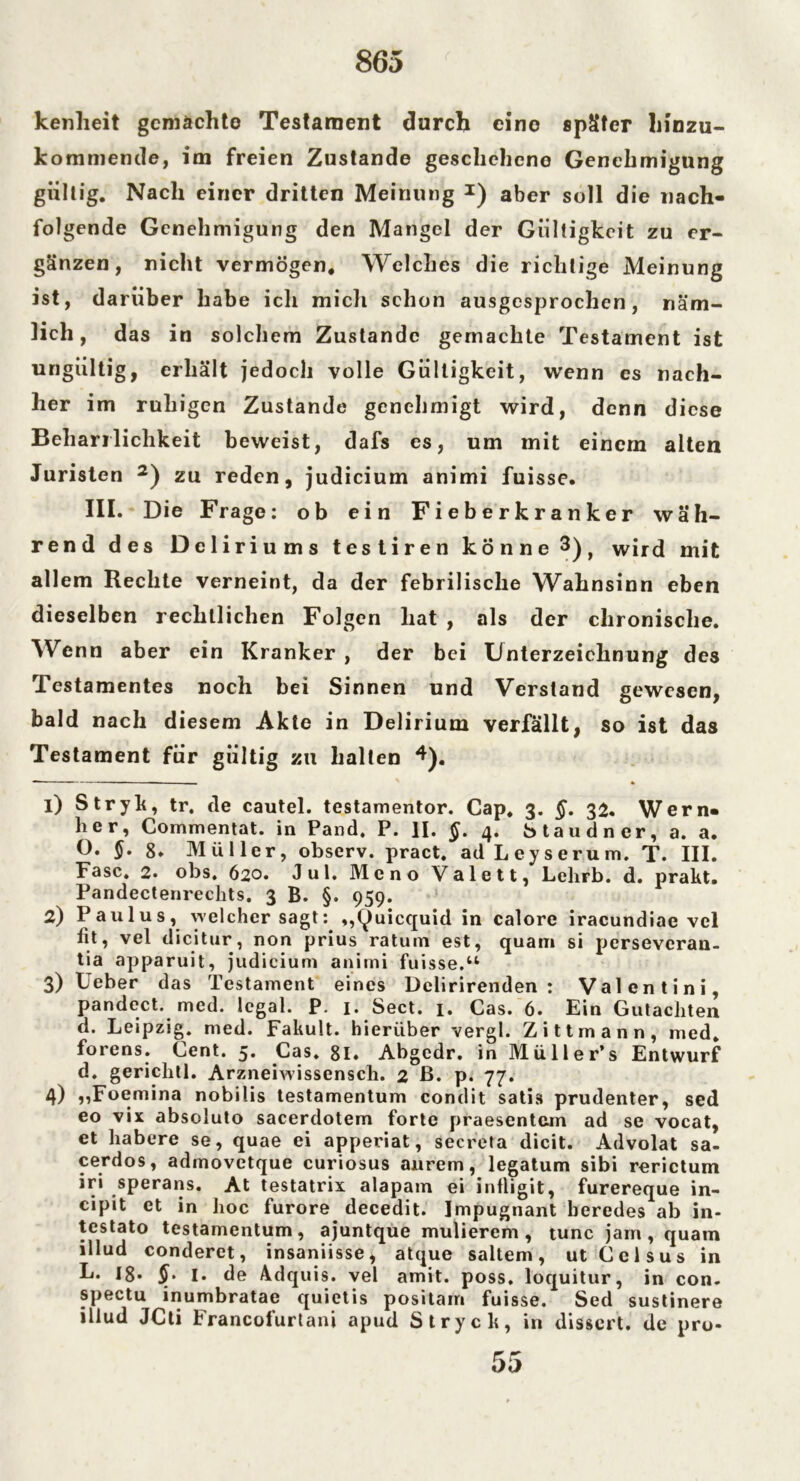 kenheit gemachte Testament durch eino später hinzu- kommende, im freien Zustande geschehene Genehmigung gültig. Nach einer dritten Meinung *) aber soll die nach- folgende Genehmigung den Mangel der Gültigkeit zu er- gänzen, nicht vermögen. Welches die richtige Meinung ist, darüber habe icli mich schon ausgesprochen, näm- lich, das in solchem Zustande gemachte Testament ist ungültig, erhält jedoch volle Gültigkeit, wenn es nach- her im ruhigen Zustande genehmigt wird, denn diese Beharrlichkeit beweist, dafs es, um mit einem alten Juristen 1 2 3) zu reden, judicium animi fuisse. III. Die Frage: ob ein Fieberkranker wäh- rend des Deliri ums testiren könne 3), wird mit allem Rechte verneint, da der febrilische Wahnsinn eben dieselben rechtlichen Folgen hat , als der chronische. AVenn aber ein Kranker , der bei Unterzeichnung des Testamentes noch bei Sinnen und Verstand gewesen, bald nach diesem Akte in Delirium verfällt, so ist das Testament für gültig zu halten 4). 1) Stryk, tr. de cautel. testamentor. Cap, 3. §. 32. Wern- her, Commentat. in Pand. P. II. §. 4. btaudner, a. a. O. §. 8* Müller, observ. pract. ad Leyserum. T. III. Fase. 2» obs, 620. Jul. Meno Valett, Lelirb. d. prakt. Pandectenreclits. 3 B. §. 959. 2) Paulus, welcher sagt: ,,(^uicquid in calore iracundiae vel fit, vel dicitur, non prius ratum est, quam si perseveran- tia apparuit, judicium animi fuisse.“ 3) Ueber das Testament eines Dclirirenden : Valentini, pandect. med. legal. P. 1. Sect. 1. Cas. 6. Ein Gutachten d. Leipzig, med. Fakult. hierüber vergl. Zittmann, med. forens. Cent. 5. Cas. 81. Abgcdr. in Müller’s Entwurf d. gerichtl. Arzneiwissensch. 2 B. p. 77. 4) „Foemina nobilis testamentum condit satis prudenter, sed eo vix absoluto sacerclotem forte praesentem ad se vocat, et habere se, quae ei apperiat, secreta dicit. Advolat sa- cerdos, admovetque curiosus aurem, legatum sibi rerictum iri sperans. At testatrix alapatn ei infligit, furereque in- cipit et in hoc furore decedit. Impugnant beredes ab in- testato testamentum, ajuntque mulierem , tune jarn , quam illuci conderet, insaniisse, atque saltem, ut Celsus in L. 18* 1. de Adquis. vel amit. poss. loquitur, in con. spectu inumbratae quietis positam fuisse. Sed sustinere iliud JCti Francofurtani apud Stryck, in dissert. de pro-
