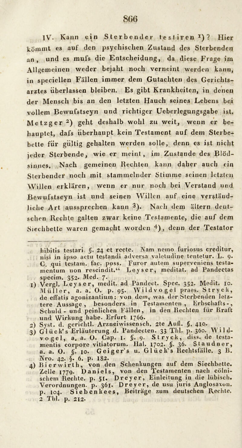 IV. Kann ein Sterbender tesliren1)? Hier kömmt es auf den psychischen Zustand des Sterbenden an, und es mufs die Entscheidung, da diese Frage im Allgemeinen weder bejaht noch verneint werden kann, in speciellen Fällen immer dem Gutachten des Gerichls- arztes überlassen bleiben. Es gibt Krankheiten, in denen der Mensch bis an den letzten Hauch seines Lebens bei vollem Bevvufstseyn und richtiger Ueberlegungsgabe ist. Metzger 2) geht deshalb wohl zu weit, wenn er be- hauptet, dafs überhaupt kein Testament auf dein Sterbe- bette für gültig gehalten werden solle, denn es ist nicht jeder Sterbende, wie er meint, im Zustande des Blöd- sinnes. Nach gemeinen Rechten kann daher auch ein Sterbender noch mit stammelnder Stimme seinen letzten Willen erklären, wenn er nur noch bei Verstand und Bewufstseyn ist und seinen Willen auf eine verständ- liche Art aussprechen kann 3). Nach dem altern deut- schen Rechte galten zwar keine Testamente, die auf dem Siechbettc waren gemacht worden 4), denn der Testator hibitis testari. §. 24 et recte. Nam nemo furiosus creditur, nisi in ipso actu testandi adversa valetudine tentetur. L. 9. C. qui testam. fac. poss. Furor autem superveniens testa- mentum non rescindit.“ Leyscr, meditat. ad Pandeetas specim. 352» Med. 7. 1) Vergl. Leyser, medit. ad Pandect. Spcc. 352. Medit. 10. Müller, a. a. O. p. 95. Wildvogel praes. Stryck, de effatis agonizantium: von dem, was der Sterbenden letz- tere Aussage, besonders in Testamenten, Erbschafts-, Schuld - und peinlichen Fällen, in den Rechten für Rraft und Wirkung habe. Erfurt 1766. 2) Syst. d. gericlitl. Arzneiwissensch. 2te Aufl. §. 410. 3) Glück’s Erläuterung d. Pandecten. 33 Thl. p. 360. Wild- vogel, a. a. O. Cap. I. §. 9. Stryck, diss. de testa- mentis corpore vitiatoruin. Hai. 1702. §. 36. Staudner, a. a. O. §. 10. Geiger1 s u. Glück’s Rechtsfälle. 3 B. Nro. 42. §• 6. p. 182. 4) Bie rwirth, von den Schenkungen auf dem Siechbettc. Zelle 1779. Daniels, von den Testamenten nach cölni- schern Rechte, p. 51. Dreyer, Einleitung in die liibisch. Verordnungen, p. 361. Dreyer, de usu juris Anglosaxon, p. 104. Siebenkees, Beiträge zum deutschen Rechte. 2 Thl. p. 212*