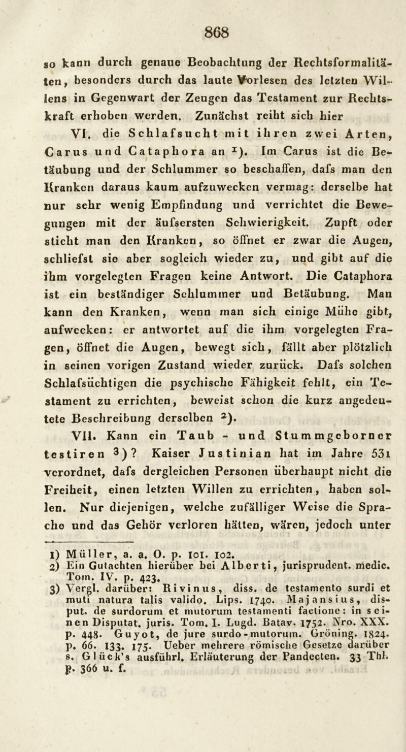 so kann durch genaue Beobachtung der Rechtsformalitä- ten, besonders durch das laute Vorlesen des letzten Wil- lens in Gegenwart der Zeugen das Testament zur Rechts- kraft erhoben werden. Zunächst reiht sich hier VI . die Schlafsucht mit ihren zwei Arten, Carus und Catapliora an I). Im Carus ist die Be- täubung und der Schlummer so beschaffen, dafs man den Kranken daraus kaum aufzuwecken vermag: derselbe hat nur sehr wenig Empfindung und verrichtet die Bewe- gungen mit der äufsersten Schwierigkeit. Zupft oder sticht man den Kranken, so öffnet er zwar die Augen, schliefst sie aber sogleich wieder zu, und gibt auf die ihm vorgeleglen Fragen keine Antwort. Die Cataphora ist ein beständiger Schlummer und Betäubung. Man kann den Kranken, wenn man sich einige Mühe gibt, aufwecken: er antwortet auf die ihm vorgelegten Fra- gen, Öffnet die Augen, bewegt sich, fällt aber plötzlich in seinen vorigen Zustand wieder zurück. Dafs solchen Schlafsüchtigcn die psychische Fähigkeit fehlt, ein Te- stament zu errichten, beweist schon die kurz angedeu- tete Beschreibung derselben 2 3). VII. Kann ein Taub - und Stu m m geborn er testiren 3)? Kaiser Justinian hat im Jahre 53i verordnet, dafs dergleichen Personen überhaupt nicht die Freiheit, einen letzten Willen zu errichten, haben sol- len. Nur diejenigen, welche zufälliger Weise die Spra- che und das Gehör verloren hätten, wären, jedoch unter 1) Müller, a. a. O. p. ioi. 102. 2) Ein Gutachten hierüber bei Alberti, jurisprudent. medic. Tom. IV. p. 423. 3) Vergl. darüber: Rivinus, diss. de testamento surdi et muti natura talis valido. Lips. 1740. Majansius, dis- put. de surdorum et mutorum testarnenti faelione : in sei- nen Disputat. juris. Tom. I. Lugd. Batav. 1752. Nro. XXX. p. 448* Guyot, de jure surdo - mutorum. Gröning. 1824. p. 66. 133. 175. Ueber mehrere römische Gesetze darüber s. Glück’s ausführl. Erläuterung der Pandectcn. 33 Thl. p. 366 u. f. ,