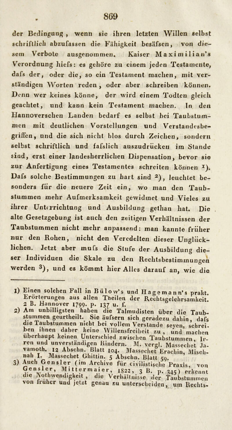 8G9 der Bedingung , wenn sie ihren letzten Willen selbst schriftlich abzufassen die Fähigkeit besäfscn, von die- sem Verbote ausgenommen. Kaiser Maximilian’» Verordnung hiefs: es gehöre zu einem jeden Testamente, dafs der, oder die, so ein Testament machen, mit ver- ständigen Worten reden , oder aber schreiben können. Denn wer keines könne, der wird einem Todten gleich geachtet, und kann kein Testament machen. In den Hannoverschen Landen bedarf es selbst bei Taubstum- men mit deutlichen Vorstellungen und Verstandesbe- grifFen, und die sich nicht blos durch Zeichen, sondern selbst schriftlich und fafslich auszudrucken im Stande siad, erst einer landesherrlichen Dispensation, bevor sie zur Anfertigung eines Testamentes schreiten können *). Dafs solche Bestimmungen zu hart sind 1 2 3), leuchtet be- sonders für die neuere Zeit ein, wo man den Taub- stummen mehr Aufmerksamkeit gewidmet und Vieles zu ihrer Unterrichtung und Ausbildung getlian hat. Die alte Gesetzgebung ist auch den zeitigen Verhältnissen der Taubstummen nicht mehr anpassend: man kannte früher nur den Rohen, nicht den Veredelten dieser Unglück- lichen. Jetzt aber mufs die Stufe der Ausbildung die- ser Individuen die Skale zu den Rechtsbestimmungen werden 3), und es kömmt hier Alles darauf an, wie die 1) Einen solchen Fall in Biilow’s und Hagemann* s prakt. Erörterungen aus allen Theilen der Rechtsgelehrsamkeit. 2 B. Hannover 1799. p. 137 u. f. 2) Am unbilligsten haben die Talmudisten über die Taub- stummen geurtheilt. Sie äufsern sich geradezu dahin dafs die Taubstummen nicht bei vollem Verstände seyen schrei ben ihnen daher keine Willensfreiheit zu, und’machen überhaupt keinen Unterschied zwischen Taubstummen Ir- ren und unverständigen Kindern. M. vergl. Massechet Ja- vamoth. 12 Abscbn. Blatt 104. Massechet Erachin, Misch- nah I. Massechet Ghittin. 5 Abschn. Blatt 59. 3) Auch Gcnsler (im Archive für civilistische Praxis, von Gensler, Mittermaier, 1822, 3 B. p. 345) erkennt die Aotlnvendigkcit , die Verhältnisse der Taubstummen von lruhcr und jetat genau tu unterscheiden, um Rechts.