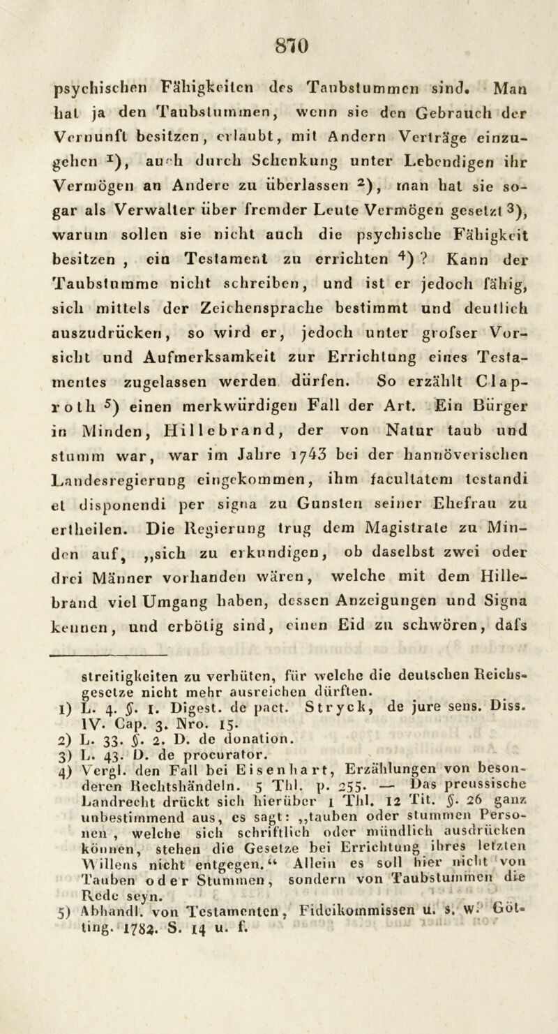 psychischen Fälligkeiten des Taubstummen sind* Man hat ja den Taubstummen, wenn sie den Gebrauch der Vernunft besitzen, erlaubt, mit Andern Verträge einzu- gehen * I), auch durch Schenkung unter Lebendigen ihr Vermögen an Andere zu überlassen 2), rnan hat sie so- gar als Verwalter über fremder Leute Vermögen gesetzt 3), warum sollen sie nicht auch die psychische Fähigkeit besitzen , ein Testament zu errichten 4) ? Kann der Taubstumme nicht schreiben, und ist er jedoch fähig, sich mittels der Zeichensprache bestimmt und deutlich auszudrücken, so wird er, jedoch unter grofser Vor- sicht und Aufmerksamkeit zur Errichtung eines Testa- mentes zugelassen werden dürfen. So erzählt Clap- rotli 5) einen merkwürdigen Fall der Art. Ein Bürger in Minden, Hillebrand, der von Natur taub und stumm war, war im Jahre 1743 bei der hannoverischen Landesregierung eingekommen, ihm facultatcm lestandi et disponendi per signa zu Gunsten seiner Ehefrau zu erlheilen. Die Regierung trug dem Magistrale zu Min- den auf, ,,sich zu erkundigen, ob daselbst zwei oder drei Männer vorhanden wären, welche mit dem Hille- brand viel Umgang haben, dessen Anzeigungen und Signa kennen, und erbötig sind, einen Eid zu schweren, dafs Streitigkeiten zu verhüten, für welche die deutschen Reichs- gesetze nicht mehr ausreichen dürften. 1) L. 4. §. I. Digest, de pact. Stryck, de jure sens. Diss. IV. Cap. 3. Nro. 15. 2) L. 33. §. 2. D. de donation. 3) L. 43. D. de procurator. 4) Vergl. den Fall bei Eisenhart, Erzählungen von beson- deren Rechtshändeln. 5 Thl, p. 255* — Das preussische Landrecht drückt sich hierüber 1 Thl. 12 Tit. §. 26 ganz unbestimmend aus, es sagt: ,,tauben oder stummen Perso- nen , welche sich schriftlich oder mündlich ausdrücken können, stehen die Gesetze bei Errichtung ihres letzten Willens nicht entgegen.“ Allein es soll hier nicht von Tauben oder Stummen, sondern von Taubstummen die Rede seyn. 5) Abhandl. von Testamenten, Fideikommissen u. s. w. Got- ting. 1783. S. 14 u. f.