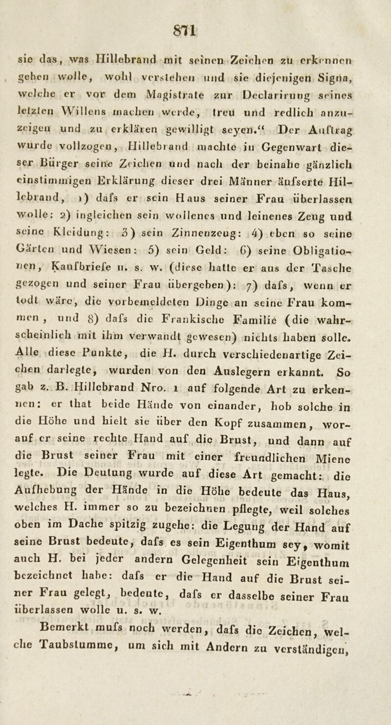 sie das, was Hillebrand mit seinen Zeichen zu erkennen geben wolle, wohl verstehen und sie diejenigen Signa, welche er vor dem Magistrate zur Declarirung seines letzten Willens machen werde, treu und redlich anzu- zeigeq und zu erklären gewilligt seyen.“ Der Au (trag wurde vollzogen, Hillebrand machte in Gegenwart die- ser Bürger seine Zeichen und nach der beinahe gänzlich einstimmigen Erklärung dieser drei Männer äufserte Hil- lebrand, i) dafs er sein Haus seiner Frau überlassen wolle: 2) ingleichen sein wollenes und leinenes Zeug und seine Kleidung: 3) sein Zinnenzeug: 4) eben so seine Gärten und Wiesen: 5) sein Geld: G) seine Obligatio- nen, Kaufbrieie 11. s. w. (diese hatte er aus der Tasche gezogen und seiner Frau übergeben): 7) dafs, wenn er todt wäre, die vorbemeldeten Dinge an seine Frau kom- men , und 8) dafs die Fränkische Familie (die wahr- scheinlich mit ihm verwandt gewesen) nichts haben solle* Alle diese Punkte, die H. durch verschiedenartige Zei- chen darlegte, wurden von den Auslegern erkannt. So gab z. B. Hillebrand JSTro. 1 auf folgende Art zu erken- nen: er that beide Hände von einander, hob solche in die Höhe und hielt sie über den Kopf zusammen, wor- auf er seine rechte Hand auf die Brust, und dann auf die Brust seiner Frau mit einer freundlichen Miene legte. Die Deutung wurde auf diese Art gemacht: die Aufhebung der Hände in die Höhe bedeute das Haus, welches H. immer so zu bezeichnen pflegte, weil solches oben im Dache spitzig zugehe: die Legung der Hand auf seine Brust bedeute, dafs es sein Eigenthum sey^ womit auch H. bei jeder andern Gelegenheit sein Eigenthum bezeichnet habe: dafs er die Hand auf die Brust sei- ner Frau gelegt, bedeute, dafs er dasselbe seiner Frau überlassen wolle u. s. w. Bemerkt mufs noch werden, dafs die Zeichen, Wel- che Taubstumme, um sich mit Andern zu verständigen,