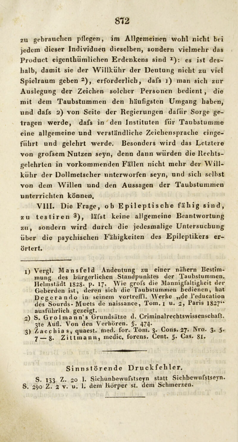 zu gebrauchen pflegen, im Allgemeinen Wohl nicht bei jedem dieser Individuen dieselben, sondern vielmehr das Product eigenthiimlichen Erdenkens sind x): es ist des- halb, damit sie der Willkühr der Deutung nicht zu viel Spielraum geben1 2), erforderlich, dafs i) man sich zur Auslegung der Zeichen solcher Personen bedient, die mit dem Taubstummen den häufigsten Umgang haben, und dafs 2) von Seite der Regierungen dafür Sorge ge- tragen werde, dafs in den Instituten fiir Taubstumme eine allgemeine und verständliche Zeichensprache einge- führt und gelehrt werde. Besonders wird das Letztere von grofsem Nutzen seyn, denn dann würden die Ilechts- gelehrtcn in vorkommenden Fällen nicht mehr der Will- kühr der Dollmetscher unterworfen seyn, und sich seihst von dem Willen und den Aussagen der Taubstummen unterrichten können. VIII. Die Frage, ob Epileptische fähig sind, zu testiren 3), läfst keine allgemeine Beantwortung zu, sondern wird durch die jedesmalige Untersuchung über die psychischen Fähigkeiten des Epileptikers er- örtert. 1) Vergl. Mansfeld Andeutung zu einer nähern Bestim- mung des bürgerlichen Standpunktes der Taubstummen. Helmstädt 1828- P* 17* Wie grofs die Mannigfaltigkeit der Geberden ist, deren sich die Taubstummen bedienen, hat Degerando in seinem vortreffl. Werke „de l’education des Sourds-Muets de naissance, Tom. 1 u. 2, Paris I8274* ausführlich gezeigt. 2) S. Grolmann’s Grundsätze d. Criminalrechtswissenschaft. 3te Aufl. Von den Verhören. §. 474. 3) Zacchias, quaest. med. for. Tom. 3. Cons. 27* Nro. 3. 5* 7 — 8« Zittinann, mcdic. forens. Cent. 5. Cas. 81. Sinnstörende Druckfehler. S. 133 Z. 20 1. Sichunbewufstseyn statt Sichbcwufstseyn. S. 290 Z. 2 v. u. 1. dem Körper st. dem Schmerzen.