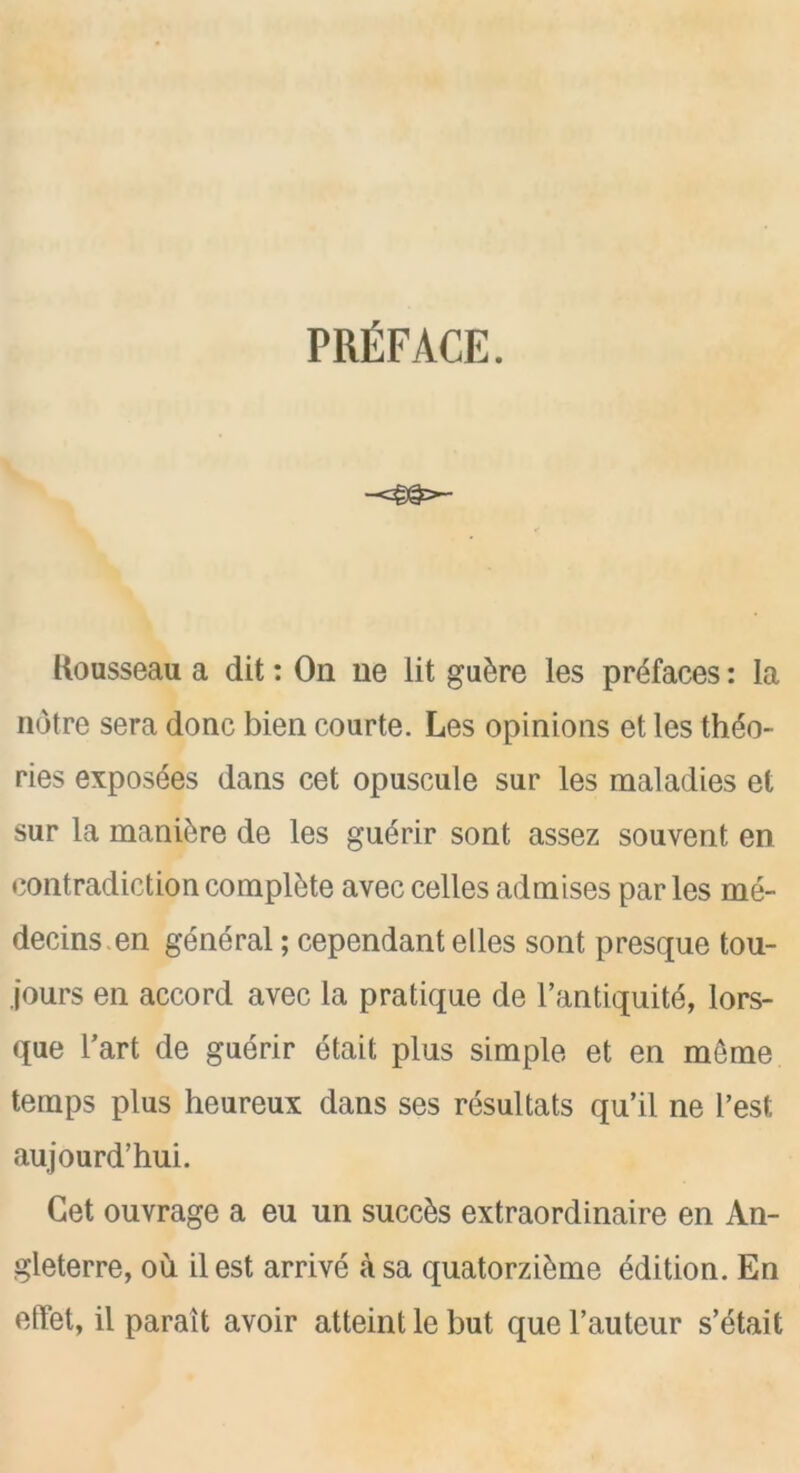 PREFACE. Kousseau a dit: On ne lit gu£re les prefaces: la notre sera done bien courte. Les opinions et les theo- ries exposes dans cet opuscule sur les maladies et sur la manure de les guerir sont assez souvent, en contradiction complete avec celles admises par les me- decins en general; cependant elles sont presque tou- jours en accord avec la pratique de l’antiquite, lors- que Tart de guerir etait plus simple et en meme temps plus heureux dans ses resultats qu’il ne l’est aujourd’hui. Get ouvrage a eu un succks extraordinaire en An- gleterre, ou ilest arrive asa quatorzi&me edition. En efTet, il parait avoir atteint le but que l’auteur s’etait