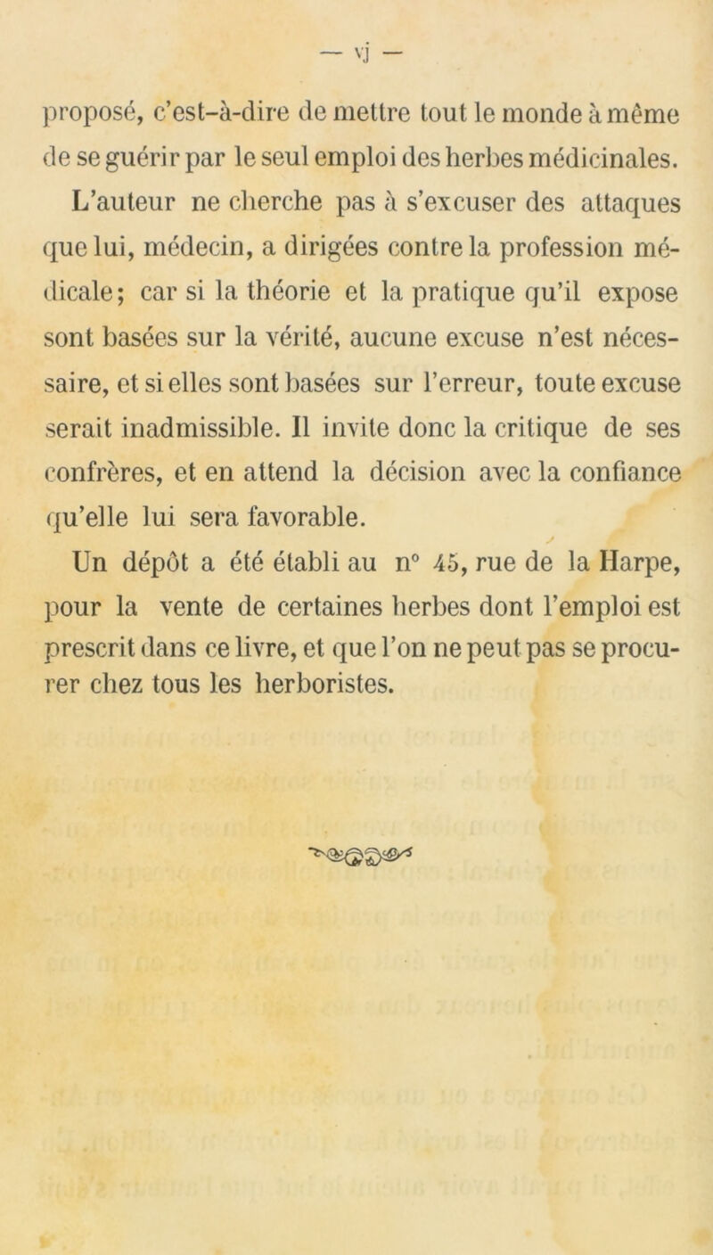 propose, c’est-a-dire de meltre tout le monde ameme de se guerir par le seul emploi des herbes medicinales. L’auteur ne cherche pas a s’excuser des attaques quelui, medecin, a dirigees conlrela profession me- dicale; car si la theorie et la pratique qu’il expose sont basees sur la verite, aucune excuse n’est neces- saire, et sielles sont basees sur l’erreur, toute excuse serait inadmissible. II invite done la critique de ses confreres, et en attend la decision avec la confiance qu’elle lui sera favorable. Un depot a ete etabli au n° 45, rue de la Harpe, pour la vente de certaines berbes dont l’emploi est prescrit dans ce livre, et que l’on ne peut pas se procu- rer chez tous les herboristes.