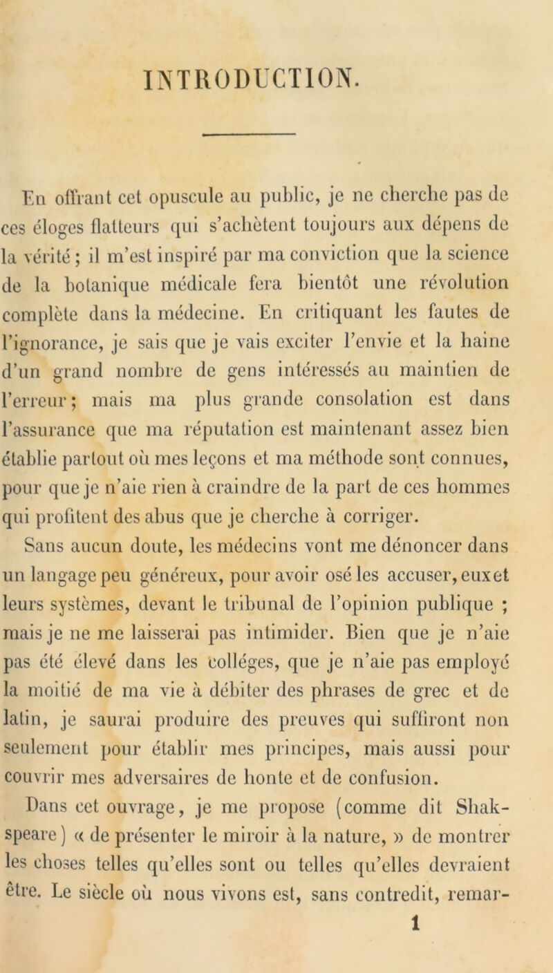 INTRODUCTION. En offrant cet opuscule au public, je ne cherche pas tie ces eloges flatteurs qui s’achetent toujours aux depens de la verite; il m’est inspire par ma conviction quo la science de la botanique medicale fera bientot une revolution complete dans la medecine. En critiquant les fautes de l’ignorance, je sais que je vais exciter 1’envie et la haine d’un grand nombre de gens interesscs au maintien de l’erreur; mais ma plus grande consolation est dans l’assurance que ma reputation est maintenant assez bien etablie parlout oil mes lemons et ma methode sont connues, pour que je n’aic rien a craindre de la part de ces homines qui profitent desabus que je cherche a corriger. Sans aucun doute, les medecins vont me denoncer dans un langage peu genereux, pour avoir oseles accuser, euxet leurs systemes, devant le tribunal de Vopinion publique ; mais je ne me laisserai pas intimider. Bien que je n’aie pas ete eleve dans les colleges, que je n’aie pas employe la moitie de ma vie a debiter des phrases de grec et de latin, je saurai produire des preuves qui sufhront non seulement pour etablir mes principes, mais aussi pour couvrir mes adversaires de honte et de confusion. Dans cet ouvrage, je me propose (comme dit Sliak- speare) « de presenter le miroir a la nature, » de montrer les choses telles qu’elles sont ou telles qu’elles devraient etre. Le siecle oil nous vivons est, sans contredit, remar-