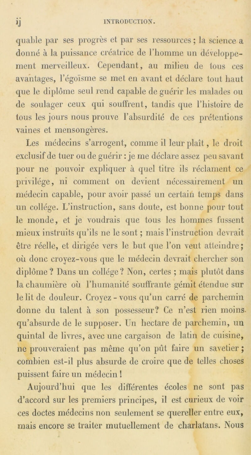 quable par ses progres ct par ses ressources; la science a donne a la puissance creatrice de l’liomme un developpe- ment merveilleux. Cependant, au milieu de lous ces avantages, l’egoisme se met en avant et declare tout liaut que le dipldme seul rend capable deguerir les malades ou de soulager ceux qui souffrent, tandis que l’histoire de tous les jours nous prouve l’absurdite de ces pretentions vaines et mensongeres. Les medecins s’arrogent, comme il leur plait, le droit exclusif de tuer ou de guerir: je me declare assez peu savant pour ne pouvoir expliquer a quel titrc ils reclament ce privilege, ni comment on devient necessairement un medecin capable, pour avoir passe un certain temps dans un college. L’instruction, sans doute, est bonne pour tout le monde, et je voudrais que tous les homines fussent mieux instruits qu’ils ne lesont; mais 1’instruction devrait etre reelle, et dirigee vers le but que Ton veut atteindre; ou done croyez-vous que le medecin devrait chercher son diplome? Dans un college? Non, certes ; mais plutdt dans lachaumiere ou l’humanite souffrante gemit etendue sur le lit de douleur. Croyez-vous qu’un carre de parchemin donne du talent it son possesseur? Ce n’est rien moins. qu’absurde de le supposer. Un hectare de parchemin, un quintal de livres, avecune cargaison de latin de cuisine, ne prouveraient pas memo qu’on put faire un savetier; combien est-il plus absurde de croire que de telles choses puissent faire un medecin ! Aujourd’hui que les diflerentes ecolcs ne sont pas d’accord sur les premiers principes, il est curieux de voir ces doctes medecins non seulement se quereller entre eux, mais encore sc traiter mutuellement de charlatans. Nous
