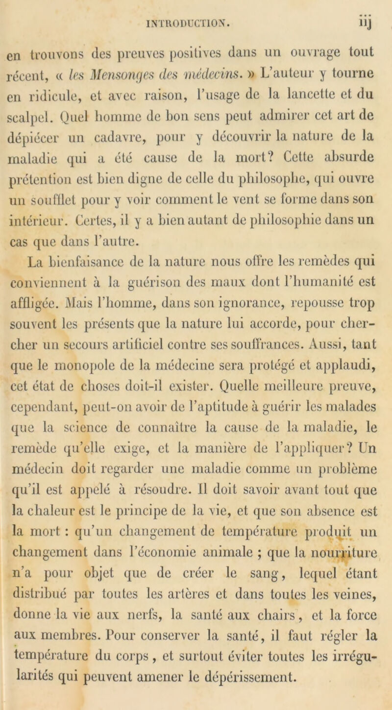 cn trouvons ties preuves positives dans an ouvrage tout recent, « les Mensonges ties medecins. » L’auteur y tourne en ridicule, et avec raison, 1’usage de la lancette et du scalpel. Quel homme dc bon sens peut admirer cet art de depiecer un cadavre, pour y decouvrir la nature de la maladie qui a ete cause de la mort? Cette absurde pretention est bien digne de celle du philosophe, qui ouvre un sou filet pour y voir comment le vent se forme dans son interieur. Certes, il y a bien autant de philosophie dans un cas que dans l’autre. La bienfaisance de la nature nous offre les remedes qui conviennent a la guerison des maux dont l’humanite est affligee. Mais l’homme, dans son ignorance, repousse trop souvent les presents que la nature lui accorde, pour cher- cher un secours artiticiel contre ses soufFrances. Aussi, tant que le monopole de la medecine sera protege et applaudi, cet etat de clioses doit-il exister. Quelle meillcure preuvc, cependant, peut-on avoir de l’aptitude a guerir les malades que la science de eonnaitre la cause de la maladie, le remede qu’elle exige, et la maniere de l’appliquer? Un medecin doit regarder une maladie comme un probleme qu’il est appele a resoudre. 11 doit savoir avant tout que la chaleur est le principe de la vie, et que son absence est la mort : qu’un changement dc temperature prodqit un cliangement dans l’economie animale ; que la nourriture n’a pour objet que de creer le sang, lequel etant distribue par toutes les arteres et dans toules les veines, donne la vie aux nerfs, la sante aux chairs, et la force aux membres. Pour conserver la sante, il faut regler la temperature du corps , et surtout eviter toutes les irregu- larites qui peuvent amener le deperissement.
