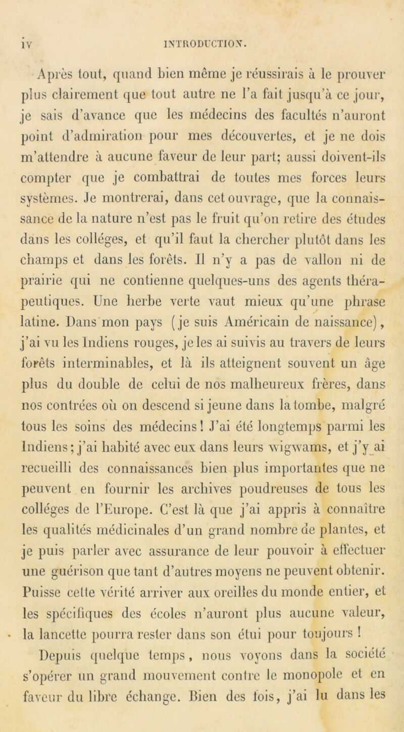 A pres tout, quand bien meme jereussirais a le prouver plus clairement que tout autre ne l’a fait jusqu’a ce joui-, je sais d’avance que les medecins des facultes n’auront point d’admiration pour mes decouvertes, et je ne dois m’attendre a aucune faveur de leur part; aussi doivent-ils compter que je combattrai de toules mes forces leurs systemes. Je montrerai, dans cetouvrage, que la connais- sance de la nature n’est pas le fruit qu’on retire des etudes dans les colleges, et qu’il faut la chercher plutot dans les champs et dans les forets. II n’y a pas de vallon ni de prairie qui ne contienne quelques-uns des agents tliera- peutiques. Une herbe verte vaut mieux qu’une phrase latine. Dans mon pays (je suis Americain de naissance), j’ai vu les lndiens rouges, jeles ai suivis au travel's de leurs forets interminables, et la ils atteignent souvent un age plus du double de celui de nos malheureux freres, dans nos contrees oil on descend si jeune dans latombe, malgrc tous les soins des medecins! J’ai ete longtemps parmi les lndiens; j’ai habite avec eux dans leurs wigwams, et j’y ai recueilli des connaissances bien plus importantes que ne peuvent en fournir les archives poudreuses de tous les colleges de l’Europe. C’est la que j’ai appris a connaitre les qualites medicinales d’un grand nombrede plantes, et je puis parler avec assurance de leur pouvoir a effectuer une guerison que tant d’autres moyens ne peuvent obtenir. Puisse celle verite arriver aux oreilles du monde entier, et les specifiques des ccoles n’auront plus aucune valeur, • la lancettc pourra rester dans son etui pour tep jours ! Depuis qnclque temps, nous vovons dans la societe s’opercr un grand mouvement contre le monopole et en faveur du libre echange. Bien des fois, j’ai lu dans les