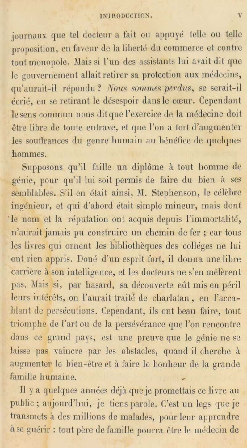 journaux que tel doeteur a fait ou appuye telle ou telle proposition, en favour de la liberty dn commerce et contre tout monopole. Mais si l’un des assistants lui avail dit que le gouvernement allait retirer sa protection aux medeeins, qu’aurait-il repondu? Nous sommes perclus, se serait-il eerie, en se retirant le desespoir dansle coeur. Cependant lesens commun nous dit quo l’exercice de la medecine doit etre libre de toute entrave, ct que Ton a tort d’augmenter les souffrances du genre humain au benefice de quelques hommes. Supposons qu’il faille un diplome a tout bomme de genie, pour qu’il lui soit permis de faire du bien a ses semblables. S’il en etait ainsi, M. Stephenson, le celebre inge'nieur, ct qui d’abord etait simple mineur, mais dont le nom ct la reputation ont acquis depuis l’immortalite, n’aurait jamais pu construire un chemin de fer ; car tons les livres qui ornent les bibliotheques des colleges ne lui ont rien appris. Doue d’un esprit fort, il donna une libre carriere a son intelligence, et les docteurs ne s’en melerent pas. Mais si, par liasard, sa decouverte cut mis on peril leurs intcrets, on l’aurait traile de charlatan, en l’acca- l)lant de persecutions. Cependant, ils ont beau faire, tout triomphe de l’artou de la perseverance que 1’on rencontre dans ce grand pays, est une preuve que le genie ne se laisse pas vaincre par les obstacles, quand il cherche a augmenter le bien-etre et a faire le bonheur de la grande famille humaine. Il y a quelques annees deja que je promettais cc livre au public; aujourd’hui, je tiens parole. C’est un legs que je transmets a des millions de malades, pourleur apprendre a sc guerir : tout perc de famille pourra etre le medeciri de